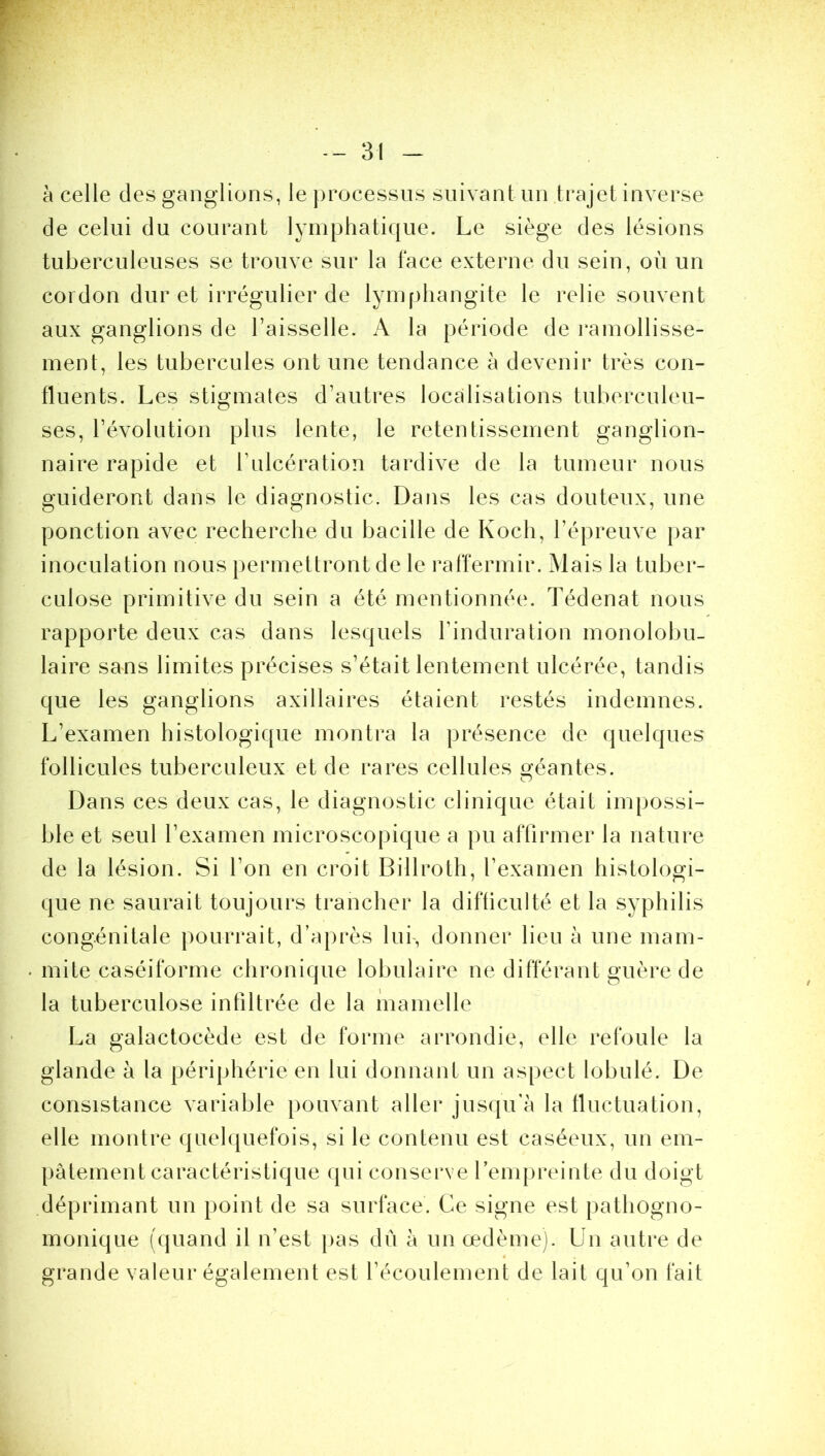 à celle des ganglions, le processus suivant un trajet inverse de celui du courant lymphatique. Le siège des lésions tuberculeuses se trouve sur la face externe du sein, où un cordon dur et irrégulier de lymphangite le relie souvent aux ganglions de l’aisselle. A la période de ramollisse- ment, les tubercules ont une tendance à devenir très con- fluents. Les stigmates d’autres localisations tuberculeu- ses, l’évolution plus lente, le retentissement ganglion- naire rapide et bulcération tardive de la tumeur nous guideront dans le diagnostic. Dans les cas douteux, une ponction avec recherche du bacille de Koch, l’épreuve par inoculation nous permettront de le raffermir. Mais la tuber- culose primitive du sein a été mentionnée. Tédenat nous rapporte deux cas dans lesquels l’induration monolobu- laire sans limites précises s’était lentement ulcérée, tandis que les ganglions axillaires étaient restés indemnes. L’examen histologique montra la présence de quelques follicules tuberculeux et de rares cellules géantes. Dans ces deux cas, le diagnostic clinique était impossi- ble et seul l’examen microscopique a pu affirmer la nature de la lésion. Si l’on en croit Billroth, l’examen histologi- que ne saurait toujours trancher la difficulté et la syphilis congénitale pourrait, d’après lui-, donner lieu à une mam- mite caséiforme chronique lobulaire ne différant guère de la tuberculose infiltrée de la mamelle La galactocède est de forme arrondie, elle refoule la glande à la périphérie en lui donnant un aspect lobulé. De consistance variable pouvant aller jusqu'à la fluctuation, elle montre quelquefois, si le contenu est caséeux, un em- pâtement caractéristique qui conserve l’empreinte du doigt déprimant un point de sa surface. Ce signe est pathogno- monique (quand il n’est pas dû à un œdème). Un autre de grande valeur également est l’écoulement de lait qu’on fait