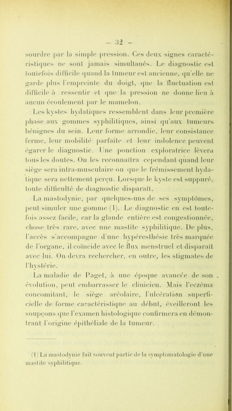 sourdre par la simple pression. Ces deux signes caracté- ristiques ne sont jamais simullanés. Le diagnostic est loulelbis difticile quand la tumeur est ancienne, quelle ne garde plus l'empreinte du doigt, que la fluctuation est difficile à ressentir et que la pression ne donne lieu à aucun écoulement par le mamelon. Les kystes hydatiques ressemblent dans leur première phase aux gommes syphilitiques, ainsi qu’aux tumeurs bénignes du sein. Leur forme arrondie, leur consistance ferme, leur mobilité parfaite et leur indolence peuvent égarer le diagnostic. Une ponction exploratrice lèvera tous les doutes. On les reconnaîtra cependant quand leur siège sera intra-musculaire ou que le frémissement hyda- tique sera nettement perçu. Lorsque le kyste est suppuré, toute difficulté de diagnostic disparaît. La mastodynie, par quelques-uns de ses symptômes, peut simuler une gomme (1). Le diagnostic en est toute- fois assez facile, car la glande entière est congestionnée, chose très rare, avec une mastite syphilitique. De plus, l’accès s’accompagne d'une hypéreslliésie très marquée de l’organe, il coïncide avec le ilux menstruel et disparaît avec lui. On devra rechercher, en outre, les stigmates de l’hystérie. */ La maladie de Paget, h une époque avancée de son évolution, peut embarrasser le clinicien. Mais l’eczéma concomitant, le siège aréolaire, l'ulcérai ion superfi- cielle de forint' caractéristique au début, éveilleront les soupçons que l’examen histologique continuera en démon- trant l’origine épithéliale delà tumeur. (1) La mastodynie l’ait souvent partie de la symptomatologie d'une mastde syphilitique.