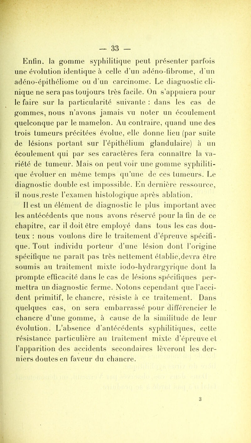 Enfin, la gomme syphilitique peut présenter parfois une évolution identique à celle d’un adéno-fibrome, d’un adéno-épithéliome ou d’un carcinome. Le diagnostic cli- nique ne sera pas toujours très facile. On s’appuiera pour le faire sur la particularité suivante : dans les cas de gommes, nous n’avons jamais vu noter un écoulement quelconque par le mamelon. Au contraire, quand une des trois tumeurs précitées évolue, elle donne lieu (par suite de lésions portant sur l’épithélium glandulaire) à un écoulement qui par ses caractères fera connaître la va- riété de tumeur. Mais on peut voir une gomme syphiliti- que évoluer en même temps qu’une de ces tumeurs. Le diagnostic double est impossible. En dernière ressource, il nous.reste l’examen histologique après ablation. Il est un élément de diagnostic le plus important avec les antécédents que nous avons réservé pour la fin de ce chapitre, car il doit être employé dans tous les cas dou- teux : nous voulons dire le traitement d’épreuve spécifi- que. Tout individu porteur d’une lésion dont l’origine spécifique ne paraît pas très nettement établie,devra être soumis au traitement mixte iodo-hydrargyrique dont la prompte efficacité dans le cas de lésions spécifiques per- mettra un diagnostic ferme. Notons cependant que l’acci- dent primitif, le chancre, résiste à ce traitement. Dans quelques cas, on sera embarrassé pour différencier le chancre d’une gomme, à cause de la similitude de leur évolution. L’absence d’antécédents syphilitiques, cette résistance particulière au traitement mixte d’épreuve et l’apparition des accidents secondaires lèveront les der- niers doutes en faveur du chancre. 3