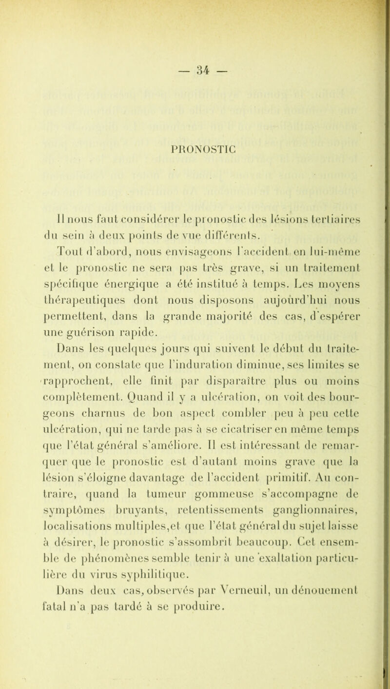 PRONOSTIC Il nous faut considérer le pronostic des lésions tertiaires du sein à deux points de vue différents. Tout d’abord, nous envisageons l'accident en lui-même et le pronostic ne sera pas très grave, si un traitement spécifique énergique a été institué à temps. Les moyens thérapeutiques dont nous disposons aujourd’hui nous permettent, dans la grande majorité des cas, d'espérer une guérison rapide. Dans les quelques jours qui suivent le début du traite- ment, on constate que l’induration diminue, ses limites se • rapprochent, elle finit par disparaître plus ou moins complètement. Quand il y a ulcération, on voit des bour- geons charnus de bon aspect combler peu à peu cette ulcération, qui ne tarde pas à se cicatriser en même temps que l’état général s’améliore. Il est intéressant de remar- quer que le pronostic est d’autant moins grave que la lésion s’éloigne davantage de l’accident primitif. Au con- traire, quand la tumeur gommeuse s’accompagne de symptômes bruyants, retentissements ganglionnaires, localisations multiples,et que l’état général du sujet laisse h désirer, le pronostic s’assombrit beaucoup. Cet ensem- ble de phénomènes semble tenir à une exaltation particu- lière du virus syphilitique. Dans deux cas, observés par Verneuil, un dénouement fatal n’a pas tardé à se produire.