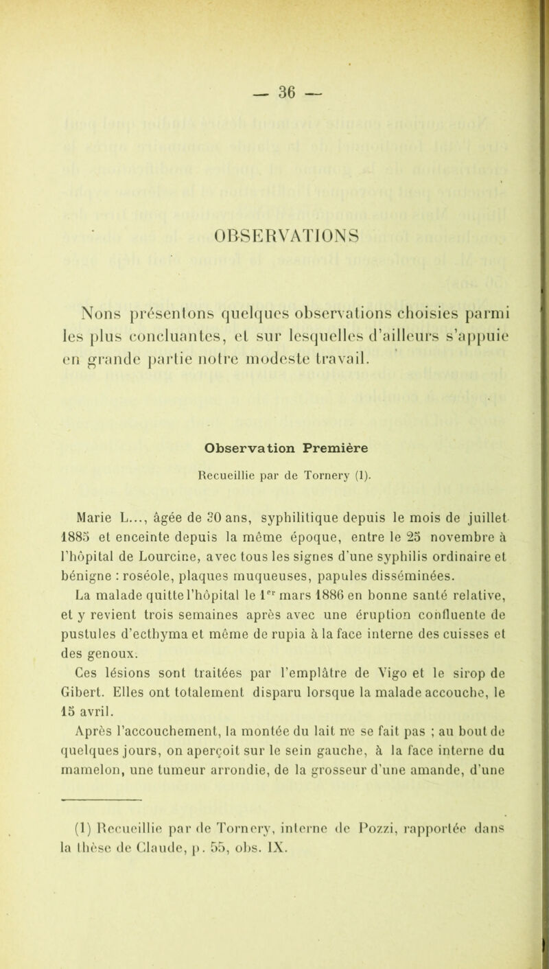 OBSERVATIONS Nons présentons quelques observations choisies parmi les plus concluantes, et sur lesquelles d’ailleurs s’appuie en grande partie notre modeste travail. Observation Première Recueillie par de Tornery (1). Marie L..., âgée de 30 ans, syphilitique depuis le mois de juillet 1885 et enceinte depuis la même époque, entre le 2o novembre à rhôpital de Lourcine, avec tous les signes d’une syphilis ordinaire et bénigne : roséole, plaques muqueuses, papules disséminées. La malade quitte l’hôpital le lPr mars 1886 en bonne santé relative, et y revient trois semaines après avec une éruption confluente de pustules d’ecthyma et même de rupia à la face interne des cuisses et des genoux. Ces lésions sont traitées par l’emplâtre de Vigo et le sirop de Gibert. Elles ont totalement disparu lorsque la malade accouche, le 15 avril. Après l’accouchement, la montée du lait ne se fait pas ; au bout de quelques jours, on aperçoit sur le sein gauche, à la face interne du mamelon, une tumeur arrondie, de la grosseur d’une amande, d'une (1) Recueillie par de Tornery, interne de Pozzi, rapportée dans