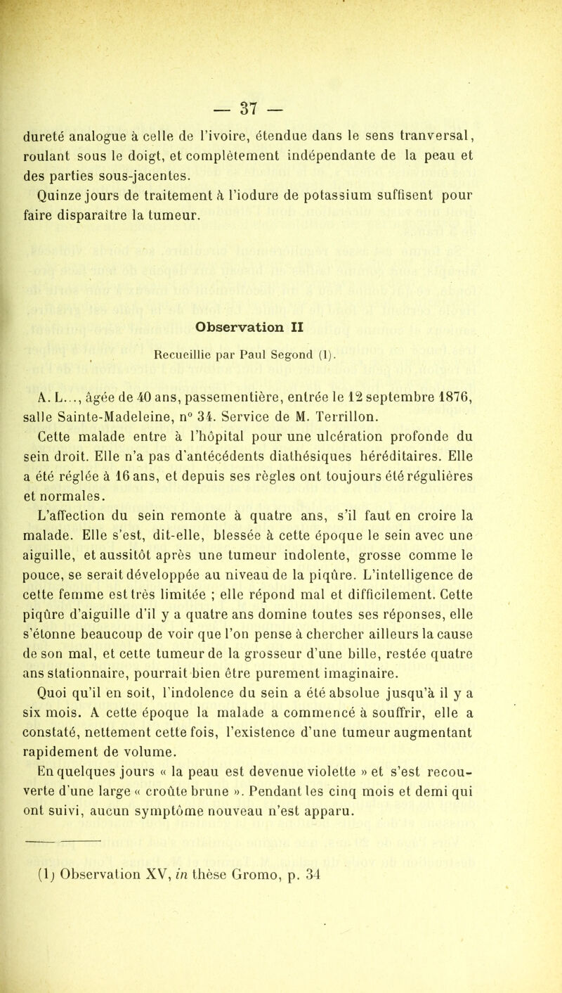 dureté analogue à celle de l’ivoire, étendue dans le sens tranversal, roulant sous le doigt, et complètement indépendante de la peau et des parties sous-jacentes. Quinze jours de traitement à l’iodure de potassium suffisent pour faire disparaître la tumeur. Observation II Recueillie par Paul Segond (1). A. L..., âgée de 40 ans, passementière, entrée le 12 septembre 1876, salle Sainte-Madeleine, n° 34. Service de M. Terrillon. Cette malade entre à l’hôpital pour une ulcération profonde du sein droit. Elle n’a pas d’antécédents diathésiques héréditaires. Elle a été réglée à 16 ans, et depuis ses règles ont toujours été régulières et normales. L’affection du sein remonte à quatre ans, s’il faut en croire la malade. Elle s’est, dit-elle, blessée à cette époque le sein avec une aiguille, et aussitôt après une tumeur indolente, grosse comme le pouce, se serait développée au niveau de la piqûre. L’intelligence de cette femme est très limitée ; elle répond mal et difficilement. Cette piqûre d’aiguille d’il y a quatre ans domine toutes ses réponses, elle s’étonne beaucoup de voir que l’on pense à chercher ailleurs la cause de son mal, et cette tumeur de la grosseur d’une bille, restée quatre ans stationnaire, pourrait bien être purement imaginaire. Quoi qu’il en soit, l’indolence du sein a été absolue jusqu’à il y a six mois. A cette époque la malade a commencé à souffrir, elle a constaté, nettement cette fois, l’existence d’une tumeur augmentant rapidement de volume. En quelques jours « la peau est devenue violette » et s’est recou- verte d’une large « croûte brune ». Pendant les cinq mois et demi qui ont suivi, aucun symptôme nouveau n’est apparu.