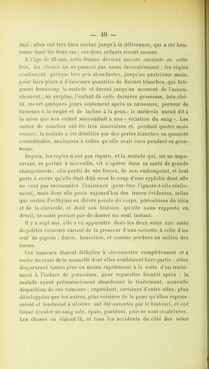 mal ; elles ont très bien évolué jusqu’à la délivrance, qui a été heu- reuse dans les deux cas ; ses deux enfants vivent encore. A l’âge de 45 ans, celte femme devient encore enceinte et, celte fois, les choses ne se passent pas aussi favorablement : les règles' continuent, quoique très peu abondantes, jusqu’au quatrième mois, pour faire place à d’énormes quantités de flueurs blanches, qui fati- guent beaucoup la malade- et durent jusqu’au moment de l’accou- chement ; au surplus, l’enfant de cette dernière grossesse, très ché- tif, meurt quelques jours seulement après sa naissance, porteur de tumeurs à la nuque et de taches à la peau; le médecin aurait dit à la mère que son enfant succombait à une « viciation du sang». Les suites de couches ont été très mauvaises et, pendant quatre mois encore, la malade a été débilitée par des pertes blanches en quantité considérable, analogues à celles qu’elle avait eues pendant sa gros- sesse. Depuis, les règles n’ont pas reparu, et la malade qui, un an aupa- ravant, se portait à merveille, vit s’opérer dans sa santé de grands changements; elle perdit de ses forces, de son embonpoint, et tout porte à croire qu’elle était déjà sous le coup d’une syphilis dont elle ne veut pas reconnaître l’existence (peut-être l’ignore-t-elle réelle- ment), mais dont elle porte aujourd’hui des traces évidentes, telles que restes d’ecthyma en divers points du corps, périostoses du tibia et de la clavicule, et dont son histoire, qu’elle nous rapporte en détail, ne nous permet pas de douter un seul instant. Il y a sept ans, elle a vu apparaître dans les deux seins une suite de petites tumeurs variant de la grosseur d’une noisette à celle d’un, œuf de pigeon ; dures, bosselées, et comme perdues au milieu des tissus. Ces tumeurs étaient difficiles à circonscrire complètement et à isoler du reste de la mamelle dont elles semblaient faire partie ; elles disparurent toutes plus ou moins rapidement à la suite d’un traite- ment à l’iodure de potassium, pour reparaître bientôt après ; la malade ayant prématurément abandonné le traitement, nouvelle disparition de ces tumeurs ; cependant, certaines d’entre elles, plus développées que les autres, plus voisines de la peau qu’elles repous- saient et tendaient à ulcérer, ont été ouvertes par le bistouri, et ont laissé écouler un sang sale, épais, purulent, puisse sont cicatrisées. Les choses en étaient là, et tous les accidents du côté des seins