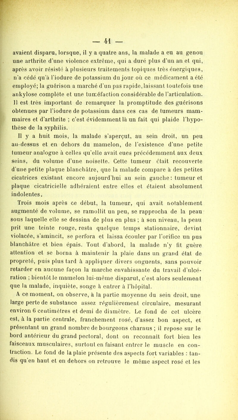 avaient disparu, lorsque, il y a quatre ans, la malade a eu au genou une arthrite d’une violence extrême, qui a duré plus d’un an et qui, après avoir résisté à plusieurs traitements topiques très énergiques, n’a cédé qu’à l’iodure de potassium du jour où ce médicament a été employé; la guérison a marché d’un pas rapide, laissant toutefois une ankylosé complète et une tuméfaction considérable de l’articulation. Il est très important de remarquer la promptitude des guérisons obtenues par l’iodure de potassium dans ces cas de tumeurs mam- maires et d’arthrite ; c’est évidemment là un fait qui plaide l’hypo- thèse de la syphilis. Il y a huit mois, la malade s’aperçut, au sein droit, un peu au-dessus et en dehors du mamelon, de l’existence d’une petite tumeur analogue à celles qu’elle avait eues précédemment aux deux seins, du volume d’une noisette. Cette tumeur était recouverte d’une petite plaque blanchâtre, que la malade compare à des petites cicatrices existant encore aujourd’hui au sein gauche: tumeur et plaque cicatricielle adhéraient entre elles et étaient absolument indolentes. Trois mois après ce début, la tumeur, qui avait notablement augmenté de volume, se ramollit un peu, se rapprocha de la peau sous laquelle elle se dessina de plus en plus ; à son niveau, la peau prit une teinte rouge, resta quelque temps stationnaire, devint violacée, s’amincit, se perfora et laissa écouler par l’orifice un pus blanchâtre et bien épais. Tout d’abord, la malade n’y fit guère attention et se borna à maintenir la plaie dans un grand état de propreté, puis plus tard à appliquer divers onguents, sans pouvoir retarder en aucune façon la marche envahissante du travail d’ulcé- ration ; bientôt le mamelon lui-même disparut, c’est alors seulement que la malade, inquiète, songe à entrer à l’hôpital. A ce moment, on observe, à la partie moyenne du sein droit, une large perte de substance assez régulièrement circulaire, mesurant environ 6 centimètres et demi de diamètre. Le fond de cet ulcère est, à la partie centrale, franchement rosé, d’assez bon aspect, et présentant un grand nombre de bourgeons charnus ; il repose sur le bord antérieur du grand pectoral, dont on reconnaît fort bien les faisceaux musculaires, surtout en faisant entrer le muscle en con- traction. Le tond de la plaie présente des aspects fort variables : tan- dis qu’en haut et en dehors on retrouve le même aspect rosé et les