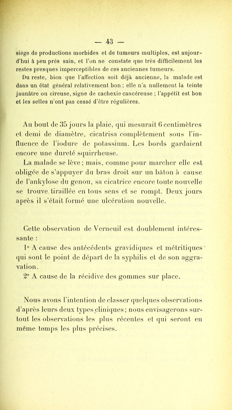 / %■>' ■ .V ' ' ' s • r V- . — 43 — siège de productions morbides et de tumeurs multiples, est aujour- d’hui à peu près sain, et l’on ne constate que très difficilement les restes presques imperceptibles de ces anciennes tumeurs. Du reste, bien que l’affection soit déjà ancienne, la malade est dans un état général relativement bon ; elle n’a nullement la teinte jaunâtre ou cireuse, signe de cachexie cancéreuse ; l’appétit est bon et les selles n’ont pas cessé d’être régulières. Au bout de 35 jours la plaie, qui mesurait 6 centimètres et demi de diamètre, cicatrisa complètement sous Tin- fluence de Tiodure de potassium. Les bords gardaient encore une dureté squirrheuse. La malade se lève; mais, comme pour marcher elle est obligée de s’appuyer du bras droit sur un bâton à cause de l’ankylose du genou, sa cicatrice encore toute nouvelle se trouve tiraillée en tous sens et se rompt. Deux jours après il s’était formé une ulcération nouvelle. Cette observation de Verneuil est doublement intéres- sante : 1° A cause des antécédents gravidiques et métritiques ‘ qui sont le point de départ de la syphilis et de son aggra- vation. 2° A cause de la récidive des gommes sur place. Nous avons l’intention de classer quelques observations d’après leurs deux types cliniques ; nous envisagerons sur- tout les observations les plus récentes et qui seront en même temps les plus précises.