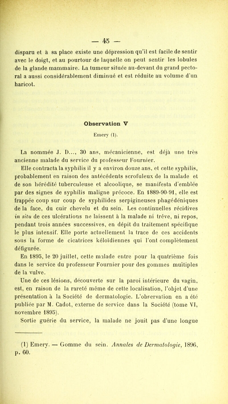 disparu et à sa place existe une dépression qu’il est facile de sentir avec le doigt, et au pourtour de laquelle on peut sentir les lobules de la glande mammaire. La tumeur située au-devant du grand pecto- ral a aussi considérablement diminué et est réduite au volume d’un haricot. Observation V Emery (1). La nommée J. D..., 30 ans, mécanicienne, est déjà une très ancienne malade du service du professeur Fournier. Elle contracta la syphilis il y a environ douze ans, et cette syphilis, probablement en raison des antécédents scrofuleux de la malade et de son hérédité tuberculeuse et alcoolique, se manifesta d’emblée par des signes de syphilis maligne précoce. En 1889-90-91, elle est frappée coup sur coup de syphilides serpigineuses phagédéniques de la face, du cuir chevelu et du sein. Les continuelles récidives in situ de ces ulcérations ne laissent à la malade ni trêve, ni repos, pendant trois années successives, en dépit du traitement spécifique le plus intensif. Elle porte actuellement la trace de ces accidents sous la forme de cicatrices kéloïdiennes qui Font complètement défigurée. En 1895, le 20 juillet, cette malade entre pour la quatrième fois dans le service du professeur Fournier pour des gommes multiples de la vulve. Une de ces lésions, découverte sur la paroi intérieure du vagin, est, en raison de la rareté même de cette localisation, l’objet d’une présentation à la Société de dermatologie. L’observation en a été publiée par M. Cadot, externe de service dans la Société (tome VI, novembre 1895). Sortie guérie du service, la malade ne jouit pas d’une longue (1) Emery. — Gomme du sein. Annales de Dermatologie, 1896, p. 60.