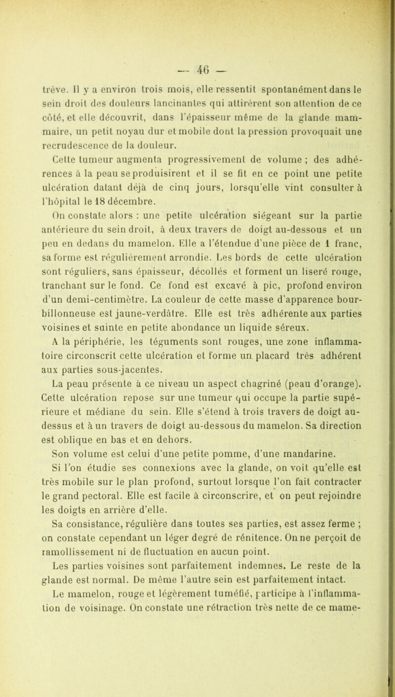 trêve. Il y a environ trois mois, elle ressentit spontanément dans le sein droit des douleurs lancinantes qui attirèrent son attention de ce coté, et elle découvrit, dans l'épaisseur même de la glande mam- maire, un petit noyau dur et mobile dont la pression provoquait une recrudescence de la douleur. Cette tumeur augmenta progressivement de volume ; des adhé- rences à la peau se produisirent et il se fit en ce point une petite ulcération datant déjà de cinq jours, lorsqu’elle vint consulter à l'hôpital le 18 décembre. On constate alors : une petite ulcération siégeant sur la partie antérieure du sein droit, à deux travers de doigt au-dessous et un peu en dedans du mamelon. Elle a l’étendue d'une pièce de 1 franc, sa forme est régulièrement arrondie. Les bords de cette ulcération sont réguliers, sans épaisseur, décollés et forment un liseré rouge, tranchant sur le fond. Ce fond est excavé à pic, profond environ d’un demi-centimètre. La couleur de cette masse d'apparence bour- billonneuse est jaune-verdâtre. Elle est très adhérente aux parties voisines et sainte en petite abondance un liquide séreux. A la périphérie, les téguments sont rouges, une zone inflamma- toire circonscrit cette ulcération et forme un placard très adhérent aux parties sous-jacentes. La peau présente à ce niveau un aspect chagriné (peau d’orange). Cette ulcération repose sur une tumeur qui occupe la partie supé- rieure et médiane du sein. Elle s’étend à trois travers de doigt au- dessus et à un travers de doigt au-dessous du mamelon. Sa direction est oblique en bas et en dehors. Son volume est celui d’une petite pomme, d’une mandarine. Si l’on étudie ses connexions avec la glande, on voit qu’elle est très mobile sur le plan profond, surtout lorsque l’on fait contracter le grand pectoral. Elle est facile à circonscrire, et on peut rejoindre les doigts en arrière d’elle. Sa consistance, régulière dans toutes ses parties, est assez ferme ; on constate cependant un léger degré de rénitence. On ne perçoit de ramollissement ni de fluctuation en aucun point. Les parties voisines sont parfaitement indemnes. Le reste de la glande est normal. De même l’autre sein est parfaitement intact. Le mamelon, rouge et légèrement tuméfié, participe à l'inflamma- tion de voisinage. On constate une rétraction très nette de ce marne-