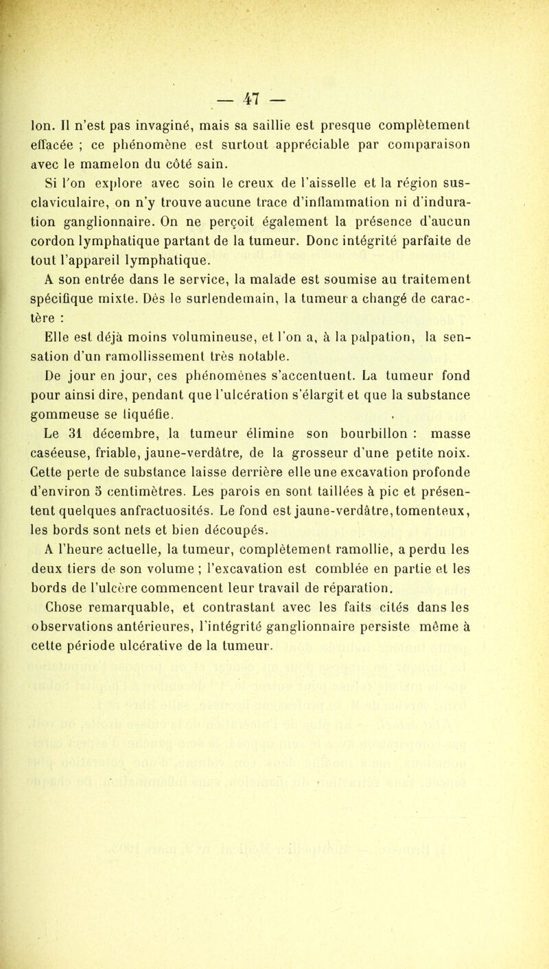 effacée ; ce phénomène est surtout appréciable par comparaison avec le mamelon du côté sain. Si Ton explore avec soin le creux de l’aisselle et la région sus- claviculaire, on n’y trouve aucune trace d’inflammation ni d’indura- tion ganglionnaire. On ne perçoit également la présence d’aucun cordon lymphatique partant de la tumeur. Donc intégrité parfaite de tout l’appareil lymphatique. A son entrée dans le service, la malade est soumise au traitement spécifique mixte. Dès le surlendemain, la tumeur a changé de carac- tère : Elle est déjà moins volumineuse, et l’on a, à la palpation, la sen- sation d’un ramollissement très notable. De jour en jour, ces phénomènes s’accentuent. La tumeur fond pour ainsi dire, pendant que l’ulcération s’élargit et que la substance gommeuse se liquéfie. Le 31 décembre, la tumeur élimine son bourbillon : masse caséeuse, friable, jaune-verdâtre, de la grosseur d’une petite noix. Cette perte de substance laisse derrière elle une excavation profonde d’environ 3 centimètres. Les parois en sont taillées à pic et présen- tent quelques anfractuosités. Le fond est jaune-verdâtre, tomenteux, les bords sont nets et bien découpés. A l’heure actuelle, la tumeur, complètement ramollie, a perdu les deux tiers de son volume ; l’excavation est comblée en partie et les bords de l’ulcère commencent leur travail de réparation. Chose remarquable, et contrastant avec les faits cités dans les observations antérieures, l’intégrité ganglionnaire persiste même à cette période ulcérative de la tumeur.
