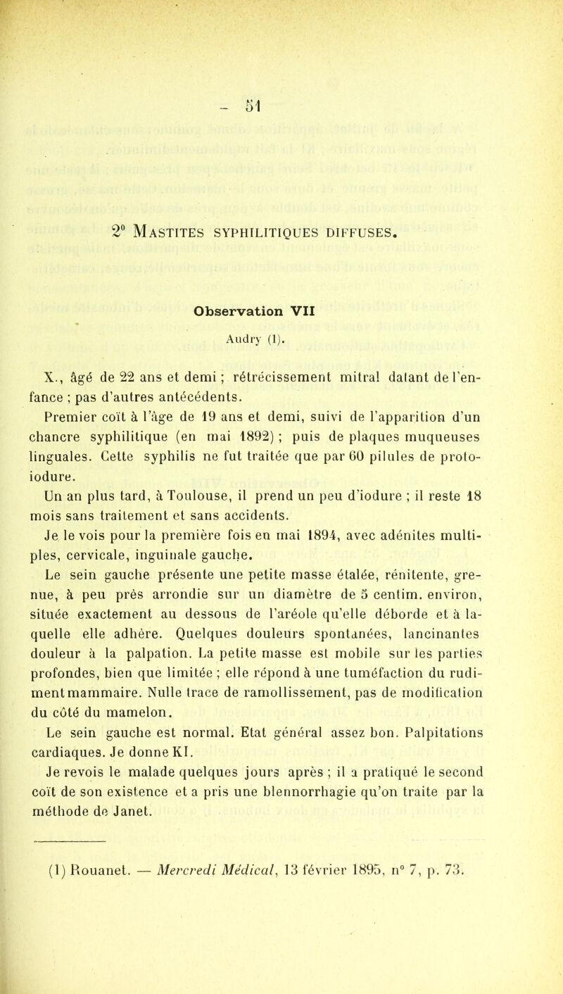 2° Mastites syphilitiques diffuses. Observation VII Audry (1). X., âgé de 22 ans et demi ; rétrécissement mitral datant de l’en- fance ; pas d’autres antécédents. Premier coït à l’âge de 19 ans et demi, suivi de l’apparition d’un chancre syphilitique (en mai 1892) ; puis de plaques muqueuses linguales. Cette syphilis ne fut traitée que par 60 pilules de proto- iodure. Un an plus tard, à Toulouse, il prend un peu d’iodure ; il reste 18 mois sans traitement et sans accidents. Je le vois pour la première fois en mai 1894, avec adénites multi- ples, cervicale, inguinale gauche. Le sein gauche présente une petite masse étalée, rénitente, gre- nue, à peu près arrondie sur un diamètre de 5 centim. environ, située exactement au dessous de l’aréole qu’elle déborde et à la- quelle elle adhère. Quelques douleurs spontanées, lancinantes douleur à la palpation. La petite masse est mobile sur les parties profondes, bien que limitée ; elle répond à une tuméfaction du rudi- ment mammaire. Nulle trace de ramollissement, pas de moditicalion du coté du mamelon. Le sein gauche est normal. Etat général assez bon. Palpitations cardiaques. Je donne Kl. Je revois le malade quelques jours après ; il a pratiqué le second coït de son existence et a pris une blennorrhagie qu’on traite par la méthode de Janet. (1) Piouanet. — Mercredi Médical, 13 février 1895, n° 7, p. 73.