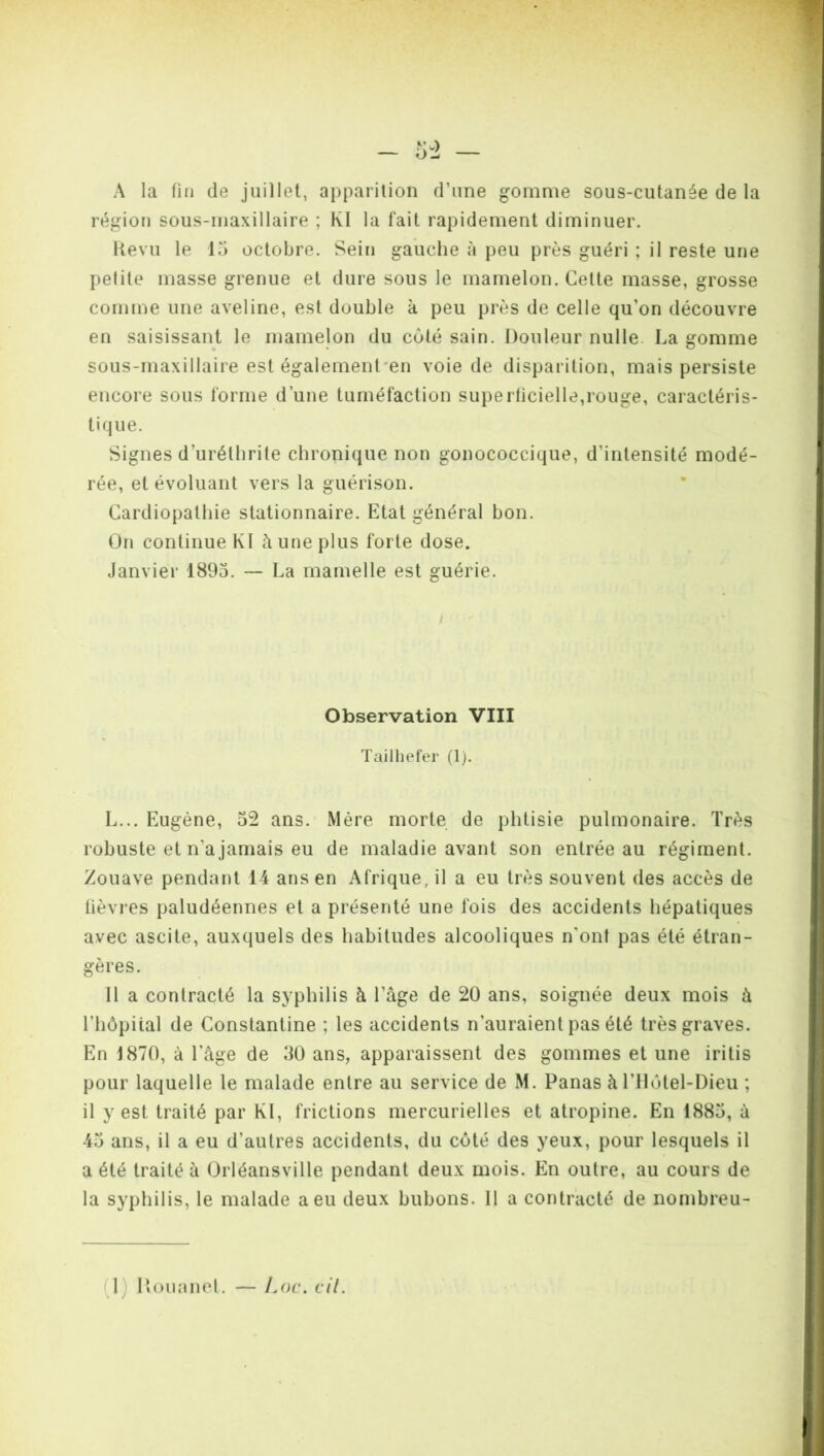 A la fin de juillet, apparition d’une gomme sous-cutanée de la région sous-maxillaire ; Kl la fait rapidement diminuer. Revu le 15 octobre. Sein gauche à peu près guéri ; il reste une pelite masse grenue et dure sous le mamelon. Cette masse, grosse comme une aveline, est double à peu près de celle qu'on découvre en saisissant le mamelon du coté sain. Douleur nulle. La gomme sous-maxillaire est également en voie de disparition, mais persiste encore sous forme d’une tuméfaction superficielle,rouge, caractéris- tique. Signes d'urélbrite chronique non gonococcique, d’intensité modé- rée, et évoluant vers la guérison. Cardiopathie stationnaire. Etat général bon. On continue Kl à une plus forte dose. Janvier 1895. — La mamelle est guérie. / ' 1 Observation VIII Tailhefer (1). L... Eugène, 52 ans. Mère morte de phtisie pulmonaire. Très robuste et n'a jamais eu de maladie avant son entrée au régiment. Zouave pendant 14 ans en Afrique, il a eu très souvent des accès de fièvres paludéennes et a présenté une fois des accidents hépatiques avec ascite, auxquels des habitudes alcooliques n'ont pas été étran- gères. 11 a contracté la syphilis à l’âge de 20 ans, soignée deux mois à l’hôpital de Constantine ; les accidents n’auraient pas été très graves. En 1870, à l’âge de 30 ans, apparaissent des gommes et une iritis pour laquelle le malade entre au service de M. Panas àlTlôtel-Dieu ; il y est traité par Kl, frictions mercurielles et atropine. En 1885, à 45 ans, il a eu d’autres accidents, du côté des yeux, pour lesquels il a été traité à Orléansville pendant deux mois. En outre, au cours de la syphilis, le malade a eu deux bubons. 11 a contracté de nombreu-