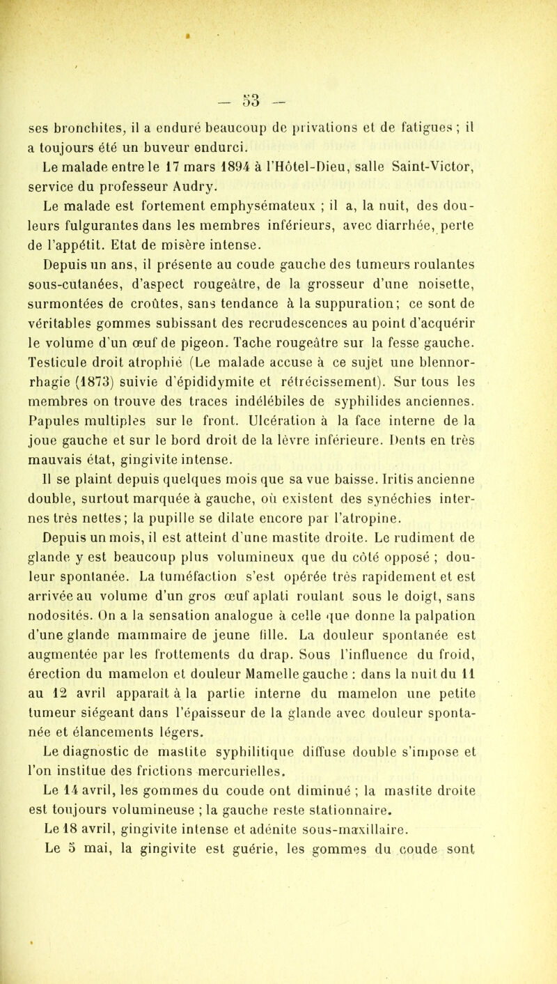 ses bronchites, il a enduré beaucoup de privations et de fatigues ; il a toujours été un buveur endurci. Le malade entre le 17 mars 1894 à l’Hôtel-Dieu, salle Saint-Victor, service du professeur Audry. Le malade est fortement emphysémateux ; il a, la nuit, des dou- leurs fulgurantes dans les membres inférieurs, avec diarrhée, perte de l’appétit. Etat de misère intense. Depuis un ans, il présente au coude gauche des tumeurs roulantes sous-cutanées, d’aspect rougeâtre, de la grosseur d’une noisette, surmontées de croûtes, sans tendance à la suppuration; ce sont de véritables gommes subissant des recrudescences au point d’acquérir le volume d’un œuf de pigeon. Tache rougeâtre sur la fesse gauche. Testicule droit atrophié (Le malade accuse à ce sujet une blennor- rhagie (1873) suivie d’épididymite et rétrécissement). Sur tous les membres on trouve des traces indélébiles de syphilides anciennes. Papules multiples sur le front. Ulcération à la face interne de la joue gauche et sur le bord droit de la lèvre inférieure. Dents en très mauvais état, gingivite intense. Il se plaint depuis quelques mois que sa vue baisse. Iritis ancienne double, surtout marquée à gauche, où existent des synéchies inter- nes très nettes; la pupille se dilate encore par l’atropine. Depuis un mois, il est atteint d'une mastite droite. Le rudiment de glande y est beaucoup plus volumineux que du côté opposé ; dou- leur spontanée. La tuméfaction s’est opérée très rapidement et est arrivée au volume d’un gros œuf aplati roulant sous le doigt, sans nodosités. On a la sensation analogue à celle que donne la palpation d’une glande mammaire de jeune tille. La douleur spontanée est augmentée par les frottements du drap. Sous l’influence du froid, érection du mamelon et douleur Mamelle gauche : dans la nuit du 11 au 12 avril apparaît à la partie interne du mamelon une petite tumeur siégeant dans l’épaisseur de la glande avec douleur sponta- née et élancements légers. Le diagnostic de mastite syphilitique diffuse double s’impose et l’on institue des frictions mercurielles. Le 14 avril, les gommes du coude ont diminué ; la mastite droite est toujours volumineuse ; la gauche reste stationnaire. Le 18 avril, gingivite intense et adénite sous-maxillaire. Le 5 mai, la gingivite est guérie, les gommes du coude sont