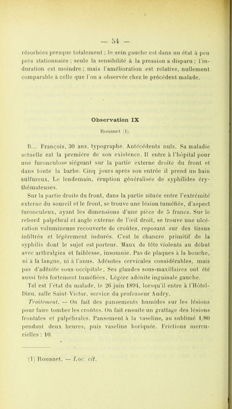 résorbées presque totalement ; le sein gauche est dans un état à peu près stationnaire ; seule la sensibilité à la pression a disparu ; l’in- duration est moindre ; mais l'amélioration est relative, nullement comparable à celle que l'on a observée chez le précédent malade. Observation IX Rouanet (1). R... François, 30 ans, typographe. Antécédents nuis. Sa maladie actuelle est la première de son existence. 11 entre à l’hôpital pour une furonculose siégeant sur la partie externe droite du front et dans toute la barbe. Cinq jours après son entrée il prend un bain sulfureux. Le lendemain, éruption généralisée de syphilides éry- thémateuses. Sur la partie droite du front, dans la partie située entre l’extrémité externe du sourcil et le front, se trouve une lésion tuméfiée, d'aspect furonculeux, ayant les dimensions d'une pièce de 5 francs. Sur le rebord palpébral et angle externe de l'œil droit, se trouve une ulcé- ration volumineuse recouverte de croûtes, reposant sur des tissus infiltrés et légèrement indurés. C’est le chancre primitif de la syphilis dont le sujet est porteur. Maux de tête violents au début avec arthralgies et faiblesse, insomnie. Pas de plaques à la bouche, ni à la langue, ni à l’anus. Adénites cervicales considérables, mais pas d’adénite sous-occipitale. Ses glandes sous-maxillaires ont été aussi très fortement tuméfiées. Légère adénite inguinale gauche. Tel est l’état du malade, le 26 juin 1804, lorsqu’il entre à l'Hôtel- Dieu, salle Saint-Victor, service du professeur Audry. Traitement. — On fait des pansements humides sur les lésions pour faire tomber les croûtes. On fait ensuite un grattage des lésions frontales et palpébrales. Pansement à la vaseline, au sublimé I/S0 pendant deux heures, puis vaseline boriquée. Frictions mercu- rielles : 10.