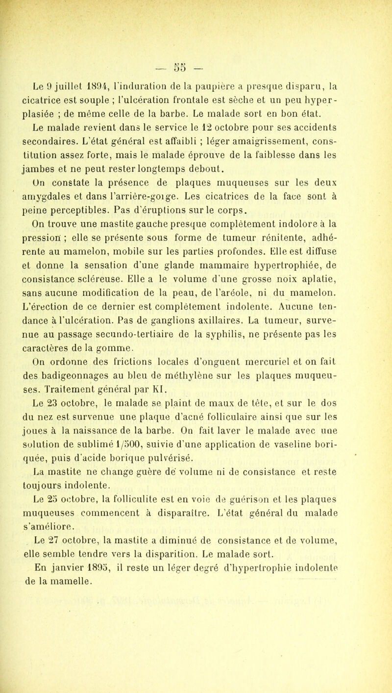 Le 9 juillet 1894, l'induration de la paupière a presque disparu, la cicatrice est souple ; l’ulcération frontale est sèche et un peu hyper- plasiée ; de même celle de la barbe. Le malade sort en bon état. Le malade revient dans le service le 12 octobre pour ses accidents secondaires. L’état général est affaibli ; léger amaigrissement, cons- titution assez forte, mais le malade éprouve de la faiblesse dans les jambes et ne peut rester longtemps debout. Un constate la présence de plaques muqueuses sur les deux amygdales et dans l’arrière-goige. Les cicatrices de la face sont à peine perceptibles. Pas d’éruptions sur le corps. On trouve une mastite gauche presque complètement indolore à la pression ; elle se présente sous forme de tumeur rénitente, adhé- rente au mamelon, mobile sur les parties profondes. Elle est diffuse et donne la sensation d’une glande mammaire hypertrophiée, de consistance scléreuse. Elle a le volume d’une grosse noix aplatie, sans aucune modification de la peau, de l’aréole, ni du mamelon. L’érection de ce dernier est complètement indolente. Aucune ten- dance à l’ulcération. Pas de ganglions axillaires. La tumeur, surve- nue au passage secundo-tertiaire de la syphilis, ne présente pas les caractères de la gomme. On ordonne des frictions locales d’onguent mercuriel et on fait des badigeonnages au bleu de méthylène sur les plaques muqueu- ses. Traitement général par Kl. Le 23 octobre, le malade se plaint de maux de tète, et sur le dos du nez est survenue une plaque d’acné folliculaire ainsi que sur les joues à la naissance de la barbe. On fait laver le malade avec une solution de sublimé 1/500, suivie d’une application de vaseline bori- quée, puis d'acide borique pulvérisé. La mastite ne change guère de volume ni de consistance et reste toujours indolente. Le 23 octobre, la folliculite est en voie de guérison et les plaques muqueuses commencent à disparaître. L’état général du malade s’améliore. Le 27 octobre, la mastite a diminué de consistance et de volume, elle semble tendre vers la disparition. Le malade sort. En janvier 1893, il reste un léger degré d’hypertrophie indolente de la mamelle.