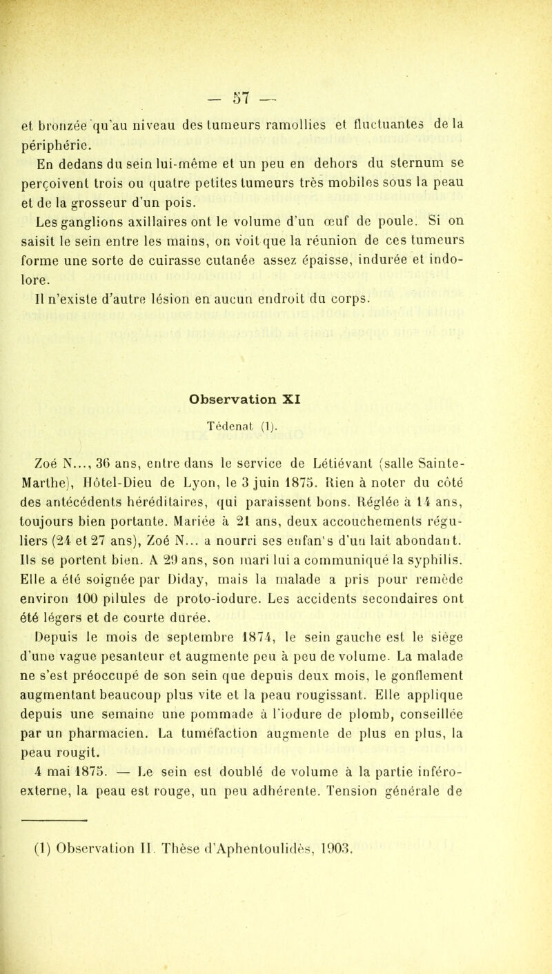 - 57 — et bronzée qu’au niveau des tumeurs ramollies et fluctuantes delà périphérie. En dedans du sein lui-même et un peu en dehors du sternum se perçoivent trois ou quatre petites tumeurs très mobiles sous la peau et de la grosseur d’un pois. Les ganglions axillaires ont le volume d'un œuf de poule. Si on saisit le sein entre les mains, on voit que la réunion de ces tumeurs forme une sorte de cuirasse cutanée assez épaisse, indurée et indo- lore. Il n’existe d’autre lésion en aucun endroit du corps. Observation XI Tédenat (1). Zoé N..., 36 ans, entre dans le service de Létiévant (salle Sainte- Marthe), Hôtel-Dieu de Lyon, le 3 juin 1875. Rien à noter du côté des antécédents héréditaires, qui paraissent bons. Réglée à 14 ans, toujours bien portante. Mariée à 21 ans, deux accouchements régu- liers (24 et 27 ans), Zoé N... a nourri ses enfanls d’un lait abondant. Ils se portent bien. A 29 ans, son mari lui a communiqué la syphilis. Elle a été soignée par Diday, mais la malade a pris pour remède environ 100 pilules de proto-iodure. Les accidents secondaires ont été légers et de courte durée. Depuis le mois de septembre 1874, le sein gauche est le siège d’une vague pesanteur et augmente peu à peu de volume. La malade ne s’est préoccupé de son sein que depuis deux mois, le gonflement augmentant beaucoup plus vite et la peau rougissant. Elle applique depuis une semaine une pommade à l'iodure de plomb, conseillée par un pharmacien. La tuméfaction augmente de plus en plus, la peau rougit. 4 mai 1875. — Le sein est doublé de volume à la partie inféro- externe, la peau est rouge, un peu adhérente. Tension générale de
