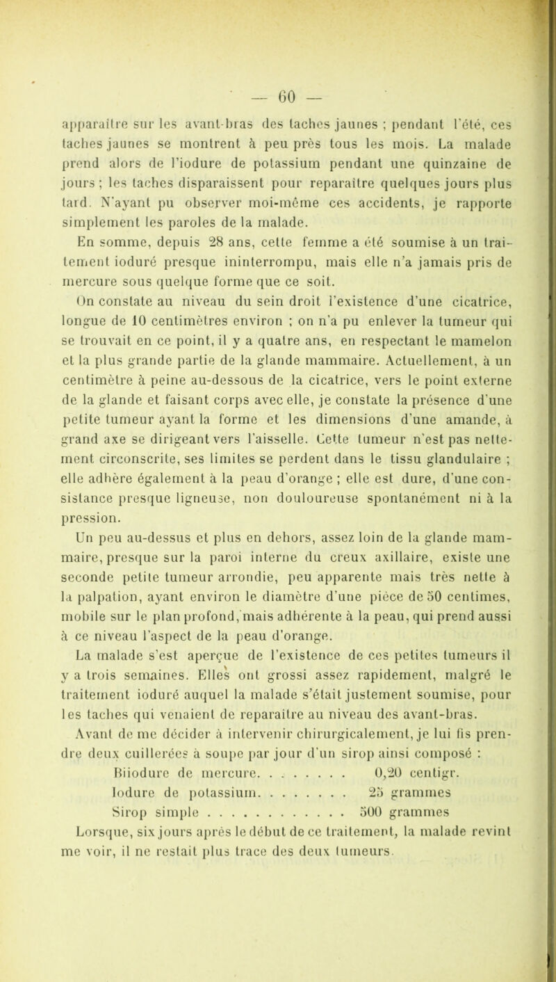 apparaître sur les avant-bras des taches jaunes ; pendant l'été, ces taches jaunes se montrent à peu près tous les mois. La malade prend alors de l’iodure de potassium pendant une quinzaine de jours; les taches disparaissent pour reparaître quelques jours plus tard. N’ayant pu observer moi-môme ces accidents, je rapporte simplement les paroles de la malade. En somme, depuis 28 ans, cette femme a été soumise à un trai- tement ioduré presque ininterrompu, mais elle n’a jamais pris de mercure sous quelque forme que ce soit. On constate au niveau du sein droit l’existence d’une cicatrice, longue de 10 centimètres environ ; on n’a pu enlever la tumeur qui se trouvait en ce point, il y a quatre ans, en respectant le mamelon et la plus grande partie de la glande mammaire. Actuellement, à un centimètre à peine au-dessous de la cicatrice, vers le point externe de la glande et faisant corps avec elle, je constate la présence d'une petite tumeur ayant la forme et les dimensions d'une amande, à grand axe se dirigeant vers l’aisselle. Cette tumeur n'est pas nette- ment circonscrite, ses limites se perdent dans le tissu glandulaire ; elle adhère également à la peau d’orange ; elle est dure, d’une con- sistance presque ligneuse, non douloureuse spontanément ni à la pression. Un peu au-dessus et plus en dehors, assez loin de la glande mam- maire, presque sur la paroi interne du creux axillaire, existe une seconde petite tumeur arrondie, peu apparente mais très nette à la palpation, ayant environ le diamètre d’une pièce de 50 centimes, mobile sur le plan profond, mais adhérente à la peau, qui prend aussi à ce niveau l’aspect de la peau d’orange. La malade s’est aperçue de l’existence de ces petites tumeurs il y a trois semaines. Elles ont grossi assez rapidement, malgré le traitement ioduré auquel la malade s’était justement soumise, pour les taches qui venaient de reparaître au niveau des avant-bras. Avant de me décider à intervenir chirurgicalement, je lui fis pren- dre deux cuillerées à soupe par jour d’un sirop ainsi composé : Biiodure de mercure 0,20 centigr. Ioduré de potassium 25 grammes Sirop simple 500 grammes Lorsque, six jours après le début de ce traitement, la malade revint me voir, il ne restait plus trace des deux tumeurs.