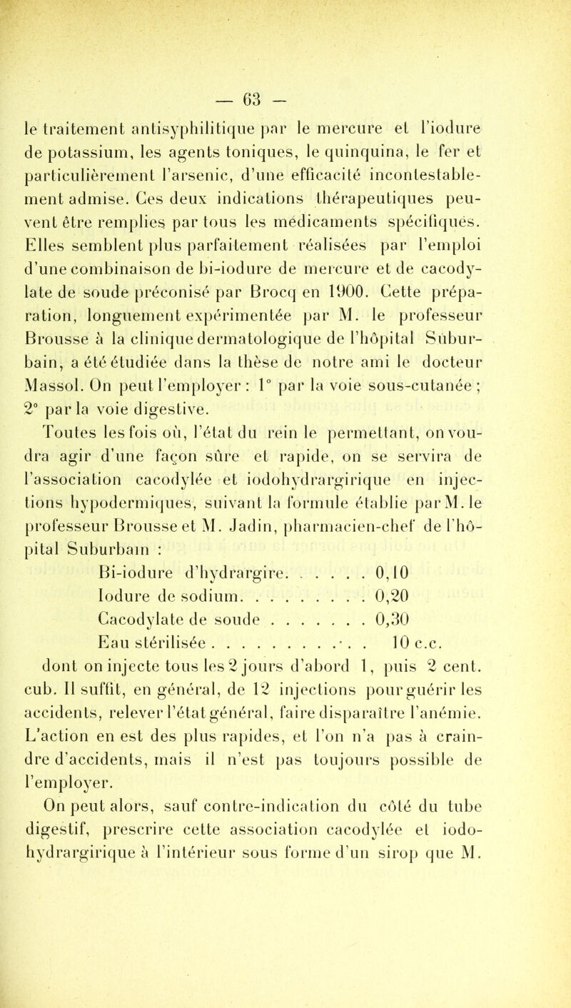 le traitement antisyphilitique par le mercure et l’iodure de potassium, les agents toniques, le quinquina, le fer et particulièrement l’arsenic, d’une efficacité incontestable- ment admise. Ces deux indications thérapeutiques peu- vent être remplies par tous les médicaments spécifiques. Elles semblent plus parfaitement réalisées par l’emploi d’une combinaison de bi-iodure de mercure et de cacody- late de soude préconisé par Brocq en 1900. Cette prépa- ration, longuement expérimentée par M. le professeur Brousse à la clinique dermatologique de l’hôpital Subur- bain, aétéétudiée dans la thèse de notre ami le docteur Massol. On peut l’employer : 1° par la voie sous-cutanée ; 2° parla voie digestive. Toutes les fois où, l’état du rein le permettant, on vou- dra agir d’une façon sûre et rapide, on se servira de l’association cacodylée et iodohydrargirique en injec- tions hypodermiques, suivant la formule établie par M. le professeur Brousse et M. Jadin, pharmacien-chef de l’hô- pital Suburbain : Bi-iodure d’hydrargire 0,10 Iodure de sodium 0,20 Cacodylate de soude 0,30 Eau stérilisée . lOc.c. dont on injecte tous les 2 jours d’abord 1, puis 2 cent, cub. Il suffit, en général, de 12 injections pour guérir les accidents, relever l’état général, faire disparaître l’anémie. L’action en est des plus rapides, et l’on n’a pas à crain- dre d’accidents, mais il n’est pas toujours possible de l’employer. On peut alors, sauf contre-indication du côté du tube digestif, prescrire cette association cacodylée et iodo- hydrargirique à l’intérieur sous forme d’un sirop que M.