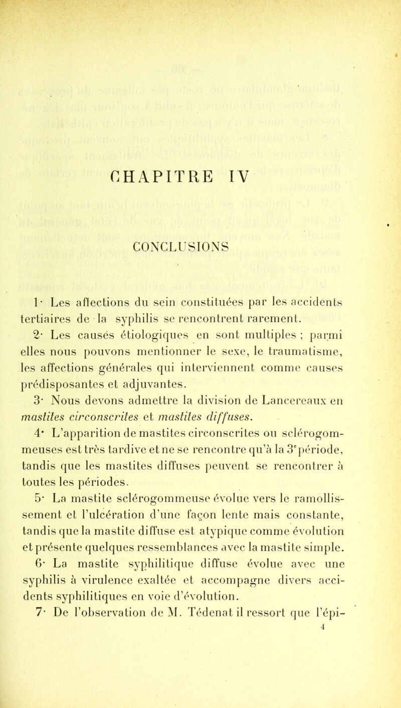CHAPITRE IV CONCLUSIONS 1* Les affections du sein constituées par les accidents tertiaires de la syphilis se rencontrent rarement. 2* Les causes étiologiques en sont multiples ; parmi elles nous pouvons mentionner le sexe, le traumatisme, les affections générales qui interviennent comme causes prédisposantes et adjuvantes. 3’ Nous devons admettre la division de Lancereaux en mastites circonscrites et mastites diffuses. 4* L’apparition de mastites circonscrites ou sclérogom- meuses est très tardive et ne se rencontre qu’à la 3epériode, tandis que les mastites diffuses peuvent se rencontrer à toutes les périodes. 5* La mastite sclérogommeuse évolue vers le ramollis- sement et l’ulcération d’une façon lente mais constante, tandis que la mastite diffuse est atypique comme évolution et présente quelques ressemblances avec la mastite simple. 6* La mastite syphilitique diffuse évolue avec une syphilis à virulence exaltée et accompagne divers acci- dents syphilitiques en voie d’évolution. 7* De l’observation de M. Tédenat il ressort que l’épi— 4