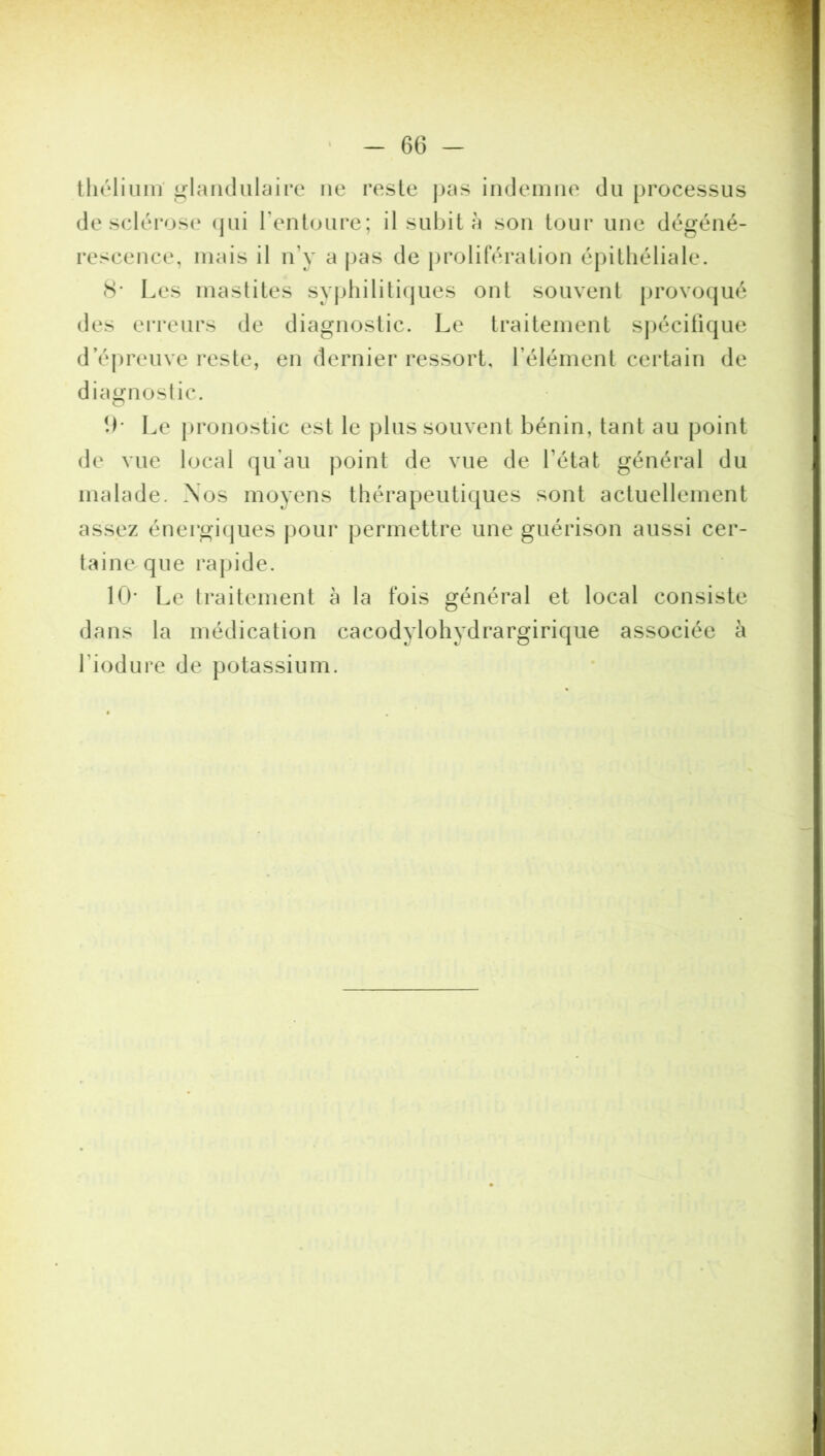 théliunï glandulaire ne reste pas indemne du processus de sclérose qui l'entoure; il subit à son tour une dégéné- rescence, mais il n'y a pas de prolifération épithéliale. 8* Les mastites syphilitiques ont souvent provoqué des erreurs de diagnostic. Le traitement spécifique d’épreuve reste, en dernier ressort, l’élément certain de diagnostic. 9- Le pronostic est le plus souvent bénin, tant au point de vue local qu’au point de vue de l'état général du malade. Nos moyens thérapeutiques sont actuellement assez énergiques pour permettre une guérison aussi cer- taine, que rapide. 10- Le traitement à la fois général et local consiste dans la médication cacodylohydrargirique associée à l’iodure de potassium.