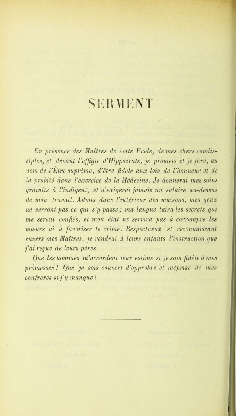 S i: I! M K N T En présence des Maîtres de cette Ecole, de mes chers condis- ciples, et devant Veffigie d'Hippocrate, je promets et je jure, au nom de l'Être suprême, d'être fidèle aux lois de l'honneur et de la probité dans l'exercice de la Médecine. Je donnerai mes soins gratuits à l'indigent, et n'exigerai jamais un salaire au-dessus de mon travail. Admis dans l'intérieur des maisons, mes geux ne verront pas ce qui s'y passe ; ma langue taira les secrets qui me seront confiés, et mon état ne servira pas à corrompre les mœurs ni à favoriser le crime. Respectueux et reconnaissant envers mes Maîtres, je rendrai ci leurs enfants l'instruction que j'ai reçue de leurs pères. Que les hommes m'accordent leur estime si je suis fidèle à mes promesses ! Que je sois couvert d'opprobre et méprisé de mes confrères si j'y manque !