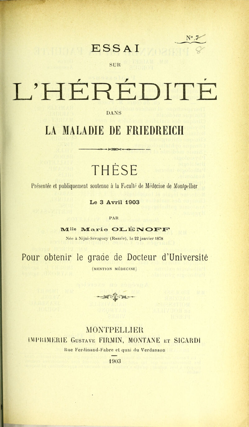 •V • N(* jy ESSAI SUK L’HÉRÉDITÉ DANS LA MALADIE DE FRIEDREICH — «*>■ - THÈSE Présentée et publiquement soutenue à la Faculté de Médecine de Montpellier Le 3 Avril 1903 PAR TVIlle rWÆatri© OLÉNOFF Née à Nijni-Sérogozy (Russie), le 22 janvier 1878 Pour obtenir le grade de Docteur d’Université (mention médecine) MONTPELLIER IMIMUMERIE G ustave F IRM IN, MONTANE et S IGA RDI Hue Ferdinand-Fabre et quai du Verdanson 1903