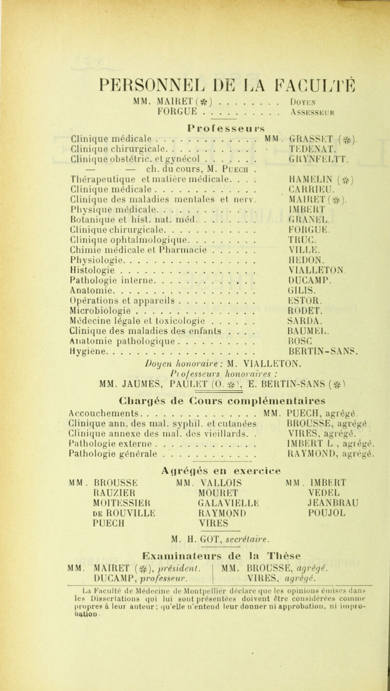 PERSONNEL DE LA FACULTÉ MM. MAIRET(#) Doyen FORGUE Assesseur Professeu i s Clinique médicale MM. GRASSET ($&). Clinique chirurgicale • TEDENAT. Clinique obstétric. et gynécol GRYNFELTT. — — ch. du cours, M. Puecu . Thérapeutique et matière médicale. . . . HAMELIN Clinique médicale CARRIEU. Clinique des maladies mentales et nerv. MAlRET(îfë). Physique médicale IMBERT Botanique et hist. nat. méd GRANEL Clinique chirurgicale FORGUE. Clinique ophtalmologique TRUC. Chimie médicale et Pharmacie VILLE. Physiologie HEDON. Histologie VIALLETON. Pathologie interne DUCAMP. Anatomie GI LIS. Opérations et appareils ESTOR. Microbiologie RODET. Médecine légale et toxicologie SARDA. Clinique des maladies des enfants .... BAUMKL. Anatomie pathologique BOSC Hygiène BERTIN-SANS. Doyen honoraire : M. VIALLETON. Diofesseurs honoraires : MM. JAUMES, PAULET (O. #), E. BERTIN-SANS Chargés de Cours complémentaires Accouchements MM. PUECH, agrégé. Clinique ann. des mal. syphil. et cutanées BROUSSE, agrégé Clinique annexe des mal. des vieillards. . VIRES, agrégé. Pathologie externe IMBERT L , agiégé. Pathologie générale RAYMOND, agrégé. Agrégés en exercice MM. BROUSSE MM. VALLOIS MM. IMBERT RAUZIER MOURET VEDEL MOITESSIEH GALAVIELLE JEANBRAU de ROUVILLE RAYMOND POUJOL PUECH VIRES M. H. GOT, secrétaire. Examinateurs de la Thèse MM. MAIRET (efc), président. MM. BROUSSE, agrégé. DUCAMP, professeur. VIRES, agrégé. La Faculté de Médecine de Montpellier déclare que les opinious émises dans les Dissertations qui lui sont présentées doivent être considérées comme propres à leur auteur ; qu’elle n’entend Ipur douner ui approbation, ni impro- bution