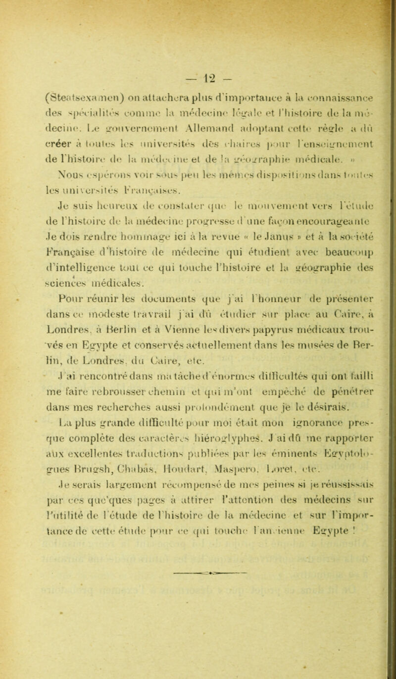 (Steatsexamen) on attachera plus d'importance à la connaissance ries spécialités comme la médecine légale et l’histoire de la mé- decine. Le gouvernement Allemand adoptant cette règle a dû créer à toutes les universités dés chaires pour renseignement de 1 histoire- de la médec ine et de la géographie médicale. *> Nous espérons voir sous peu les mémçs disposât ions dans toutes les universités Françaises. Je suis heureux de constater (pu- le mouvement vers l'élude de l'histoire de la médecine progresse d'une façon encourageante Je dois rendre hommage ici à la revue <« le Janus » et à la société Française d’histoire de médecine qui étudient avec beaucoup d’intelligence tout ce qui touche l’histoire et la géographie des sciences médicales. Pour réunir les documents que j’ai l’honneur de présenter dans ce modeste tràvrail j'ai dû étudier sur place au Caire, à Londres, à Berlin et à Vienne les divers papyrus médicaux trou- ves en Egypte et conservés actuellement dans les musées de Ber- lin, de Londres, du Caire, etc. J ai rencontrédans ma tache d'énormes ditlicultés qui ont failli me faire rebrousser chemin et qui m’ont empêché de pénétrer dans mes recherches aussi prolondément que je le désirais. La plus grande difficulté pour moi était mon ignorance pres- que complète des caractères hiéroglyphes. J ai dû me rapporter aux excellentes traductions publiées par les éminents Egyptolo- gues Brugsh, Chabas, lioudart. Maspero. Loret, etc. Je serais largement récompensé de mes peines si je réussissais par ces que'ques pages à attirer l’attention des médecins sur Futilité de l'étude de Fhistoire de la médecine et sur l’impor- tance de cette étude pour ce (pii touche l’ancienne Egypte !