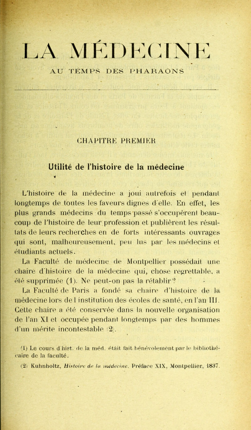 LA MEDECINE AU TEMPS DES PHARAONS CHAPITRE PREMIER Utilité de l’histoire de la médecine B L’histoire de la médecine a joui autrefois et pendant longtemps de toutes les faveurs dignes d elle. En effet, les plus grands médecins du temps passé s’occupèrent beau- coup de Phistoire de leur profession et publièrent les résul- tats de leurs recherches en de forts intéressants ouvrages qui sont, malheureusement, peu lus par les médecins et étudiants actuels. La Faculté de médecine de Montpellier possédait une chaire d'histoire de la médecine qui, chose regrettable, a été supprimée (1). Ne peut-on pas la rétablir? La Faculté de Paris a fondé sa chaire d’histoire de la médecine lors de 1 institution des écoles de santé, en l’an IIP Cette chaire a été conservée dans la nouvelle organisation de l’an XI et occupée pendant longtemps par des hommes d’un mérite incontestable (2). -i (1) Le cours dhist. de la méd. était tait bénévolement par le bibliothé- caire de la faculté. 02) Kuhnholtz, Histoire de la médecine. Préface XIX, Montpellier, 1837.