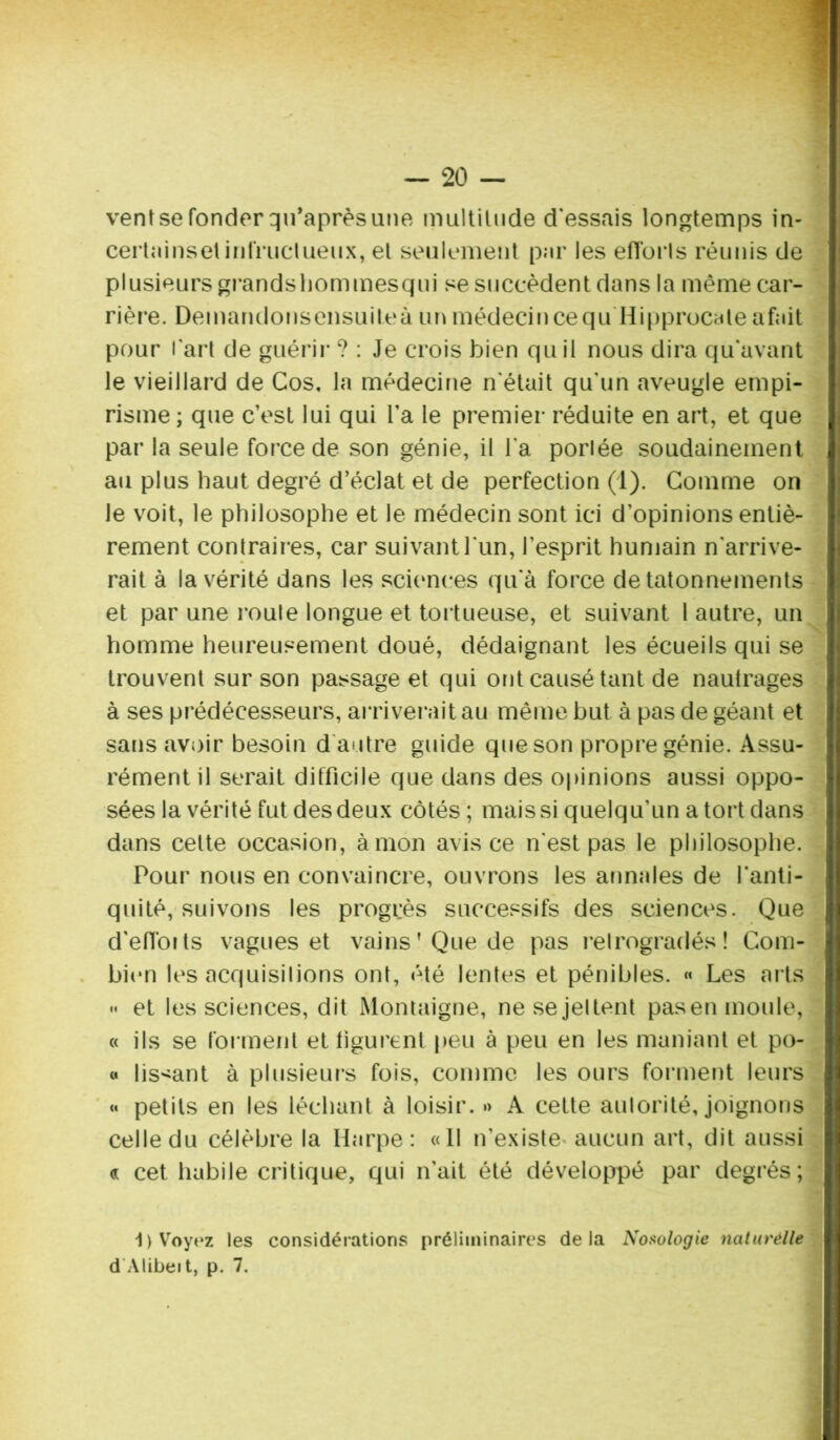 venîsefonder qu’aprèsune multitude d'essais longtemps in- certninset infructueux, et seulement par les eflbrls réunis de plusieurs grandshommesqui se succèdent dans la même car- rière. Demandonsensuileà un médecin ce qu Hipprocate afait pour l'art de guérir ? : Je crois bien qu il nous dira qu'avant le vieillard de Cos, la médecine n'était qu'un aveugle empi- risme ; que c’est lui qui l’a le premier réduite en art, et que par la seule force de son génie, il l'a portée soudainement au plus haut degré d’éclat et de perfection (1). Comme on le voit, le philosophe et le médecin sont ici d’opinions entiè- rement contraires, car suivant l'un, l’esprit humain n'arrive- rait à la vérité dans les sciences qu'à force de tâtonnements et par une roule longue et tortueuse, et suivant l autre, un homme heureusement doué, dédaignant les écueils qui se trouvent sur son passage et qui ont causé tant de nautrages à ses prédécesseurs, arriverait au même but à pas de géant et sans avoir besoin d autre guide que son propre génie. Assu- rément il serait difficile que dans des opinions aussi oppo- sées la vérité fut des deux côtés ; mais si quelqu’un a tort dans dans celte occasion, à mon avis ce n'est pas le philosophe. Pour nous en convaincre, ouvrons les annales de l'anti- quité, suivons les progrès successifs des sciences. Que d'efioits vagues et vains’Que de pas relrogradés ! Com- bien les acquisitions ont, été lentes et pénibles. « Les ai ls •< et les sciences, dit Montaigne, nesejeltent pasen moule, « ils se forment et figurent peu à peu en les maniant et po- « lissant à plusieurs fois, comme les ours forment leurs « petits en les léchant à loisir. »> A cette autorité, joignons celle du célèbre la Harpe: «Il n’existe aucun art, dit aussi <i cet habile critique, qui n’ait été développé par degrés; 1) Voyez les considérations préliminaires delà Nosologie naturélle d Alibeit, p. 7.