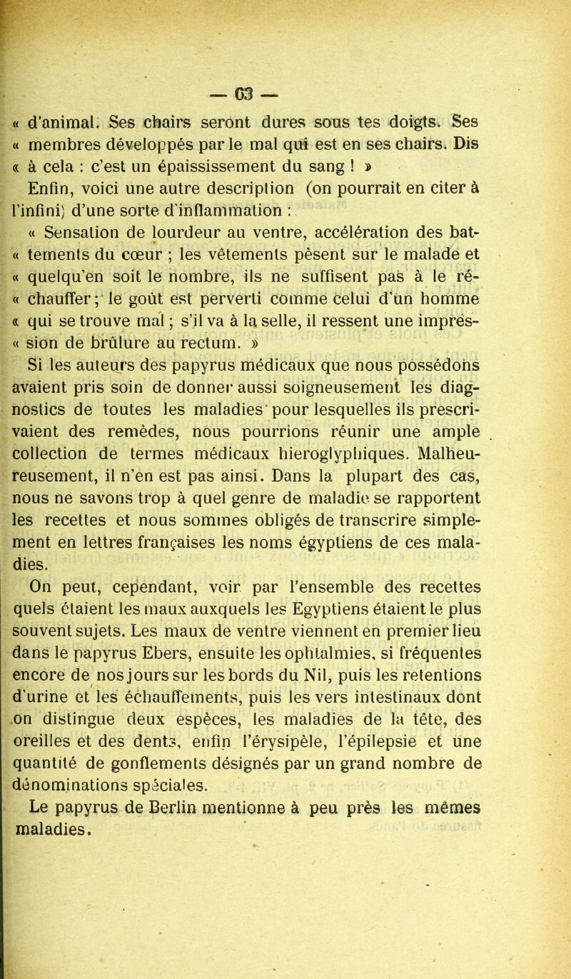 — G3 « d’animal. Ses chairs seront dures sous tes doigts. Ses « membres développés par le mal qui est en ses chairs. Dis « à cela : c’est un épaississement du sang ! » Enfin, voici une autre description (on pourrait en citer à l’infini) d’une sorte d’inflammation : « Sensation de lourdeur au ventre, accélération des bat- « tements du cœur ; les vêtements pèsent sur le malade et « quelqu’en soit le nombre, ils ne suffisent pas à le ré- « chauffer; le goût est perverti comme celui d’un homme « qui se trouve mal ; s’il va à la selle, il ressent une imprës- « sion de brûlure au rectum. » Si les auteurs des papyrus médicaux que nous possédons avaient pris soin de donner aussi soigneusement les diag- nostics de toutes les maladies* pour lesquelles ils prescri- vaient des remèdes, nous pourrions réunir une ample collection de termes médicaux hiéroglyphiques. Malheu- reusement, il n’en est pas ainsi. Dans la plupart des cas, nous ne savons trop à quel genre de maladie se rapportent les recettes et nous sommes obligés de transcrire simple- ment en lettres françaises les noms égyptiens de ces mala- dies. On peut, cependant, voir par l’ensemble des recettes quels étaient les maux auxquels les Egyptiens étaient le plus souvent sujets. Les maux de ventre viennent en premier lieu dans le papyrus Ebers, ensuite les ophtalmies, si fréquentes encore de nos jours sur les bords du Nil, puis les retentions d’urine et les échauffements, puis les vers intestinaux dont on distingue deux espèces, les maladies de la tête, des oreilles et des dents, enfin l’érysipèle, l’épilepsie et une quantité de gonflements désignés par un grand nombre de dénominations spéciales. Le papyrus de Berlin mentionne à peu près les mêmes maladies»