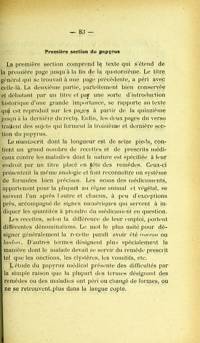 Première section du papyrus La première section comprend le texte qui s’étend de la première page jusqu'à la lin de la quatorzième. Le tilre général qui se trouvait à une page précédente, a péri avec celle-là. La deuxième partie, parfaitement bien conservée et débutant par un litre et par une sorte d'introduction historique d’une grande importance, se rapporte au texte qui est reproduit sur les pages à partir de la quinzième jusqu à la dernière du recto. Lutin, les deux pages du verso traitent des sujets qui forment la troisième et dernière sec- tion du papyrus. Le manuscrit dont la longueur est de seize pieds, con- tient un grand nombre de recettes et de prescrits médi- caux contre les maladies dont la nature est spécifiée à leur endroit par un titre placé en tète clés remèdes. Ceux-ci présentent la même analogie et font reconnaître un système de formules bien précises. Les noms des médicaments, appartenant pour la plupart au règne animal et végétal, se suivent l’un après 1 autre et chacun, à peu d’exceptions près, accompagné de signes numériques qui servent à in- diquer les quantités à prendre du médicament en question. Les recettes, selon la différence de leur emploi, portent différentes dénominations. Le mol le plus usité pour dé- signer généralement la recette paraît avoir é\é r<mrou ou loulou. D’autres termes désignent plus spécialement la manière dont le malade devait se servir du remède prescrit tel que les onctions, les clyslères, les vomitifs, etc. L étude du papyrus médical présente des difficultés par la simple raison que la plupart des termes désignant des remèdes ou des maladies ont péri ou changé de formes, ou ne se retrouvent.plus dans la langue copte.