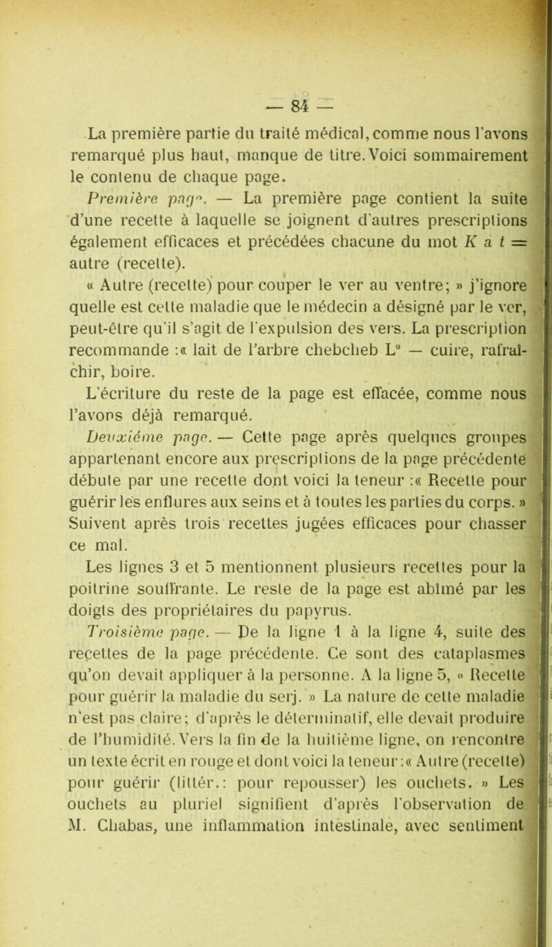 La première partie du traité médical, comme nous l'avons remarqué plus haut, manque de titre.Voici sommairement le contenu de chaque page. Première parj*. — La première page contient la suite d’une recette à laquelle se joignent d'autres prescriptions également efficaces et précédées chacune du mot K a t = autre (recette). « Autre (recette) pour couper le ver au ventre; » j’ignore quelle est celte maladie que le médecin a désigné par le ver, peut-être qu'il s’agit de l'expulsion des vers. La prescription recommande :« lait de l’arbre chebcheb L° — cuire, rafraî- chir, boire. L’écriture du reste de la page est effacée, comme nous l’avons déjà remarqué. Deuxieme page. — Cette page après quelques groupes appartenant encore aux prescriptions de la page précédente débute par une recette dont voici la teneur :« Recette pour guérir lés enflures aux seins et à toutes les parties du corps. » Suivent après trois recettes jugées efficaces pour chasser ce mal. Les lignes 3 et 5 mentionnent plusieurs recettes pour la poitrine soulfrante. Le reste de la page est abîmé par les doigts des propriétaires du papyrus. Troisième page. — De la ligne 1 à la ligne 4, suite des recettes de la page précédente. Ce sont des cataplasmes qu’on devait appliquer à la personne. A la ligne 5, « Recette pour guérir la maladie du serj. » La nature de celte maladie n'est pas claire; d'après le déterminatif, elle devait produire de l’humidité. Vers la fin de la huitième ligne, on rencontre un texte écrit en rouge et dont voici la teneur :« Autre (recette) pour guérir (littér.: pour repousser) les ouchets. » Les ouchets au pluriel signifient d’après l'observation de M. Chabas, une inflammation intestinale, avec sentiment