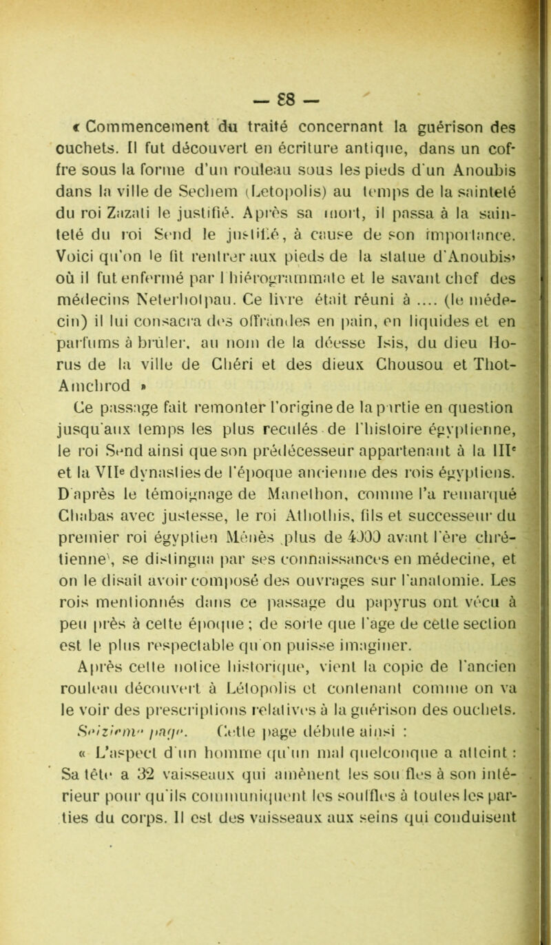 — £8 — c Commencement du traité concernant la guérison des ouchets. Il fut découvert en écriture antique, dans un cof- fre sous la forme d’un routeau sous les pieds d'un Anoubis dans la ville de Sechem (Letopolis) au temps de la sainteté du roi Zazali le justifié. Après sa mort, il passa à la sain- teté du roi Send le justifé, à cause de son importance. Voici qu’on le fit rentrer aux pieds de la statue d'Anoubis» où il fut enfermé par 1 hiérogrammate et le savant chef des médecins Neterliolpau. Ce livre était réuni à .... (le méde- cin) il lui consacra des offrandes en pain, en liquides et en parfums à brûler, au nom de la déesse Isis, du dieu Ho- rus de la ville de Chéri et des dieux Chousou et Tliot- Amchrod » Ce passage fait remonter l’origine de la partie en question jusqu'aux temps les plus reculés de fhistoire égyptienne, le roi Send ainsi que son prédécesseur appartenant à la IIIe et la Vlb dynasties de l’époque ancienne des rois égyptiens. D après le témoignage de Manethon, comme fa remarqué Chabas avec justesse, le roi Athothis, fils et successeur du premier roi égyptien Menés vplus de 4J03 avant 1ère chré- tienne', se distingua par ses connaissances en médecine, et on le disait avoir composé des ouvrages sur l’anatomie. Les rois mentionnés dans ce passage du papyrus ont vécu à peu près à celte époque ; de sorte que l'age de cette section est le plus respectable qu on puisse imaginer. Après celte notice historique, vient la copie de l’ancien rouleau découvert à Létopolis et contenant comme on va le voir des prescriptions relatives à la guérison des ouchets. Soizirnv Cette page débute ainsi : « L’aspect d'un homme qu'un mal quelconque a atteint : Sa tête a 32 vaisseaux qui amènent les sou fies à son inté- rieur pour qu'ils communiquent les souffles à toutes les par- ties du corps. Il est des vaisseaux aux seins qui conduisent