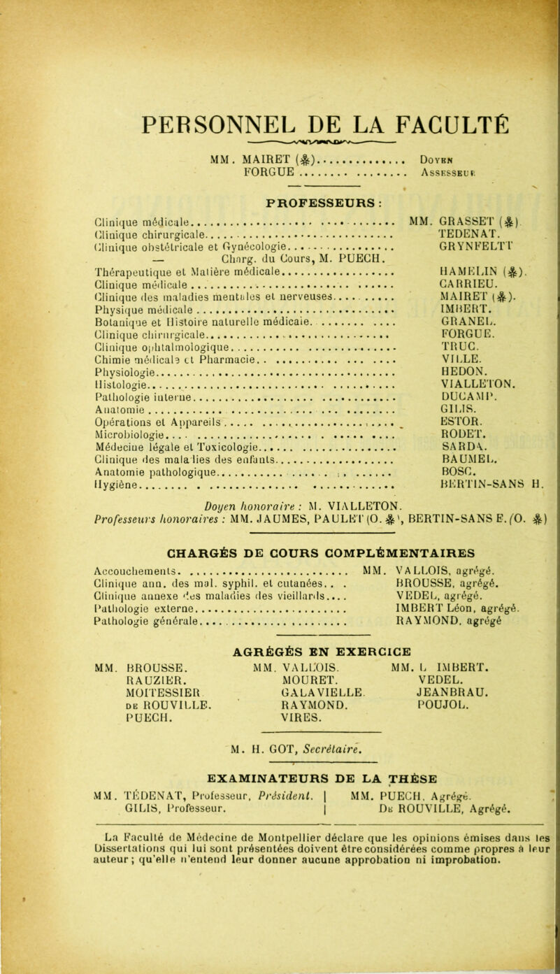 PERSONNEL DE LA FACULTÉ MM. MA IR ET (&) FORGUE ... Doybn Assesseur. PROFESSEURS : Clinique médicale MM. GRASSET (&) Clinique chirurgicale TEDENAT. Clinique obstétricale et Gynécologie GRYNFELTT — Chnrg. du Cours, M. PUECH. Thérapeutique et Matière médicale HAMELIN (^). Clinique médicale CARRIEU. Clinique des maladies mentales et nerveuses MAIRET ($)• Physique médicale IMRERT. Botanique et Histoire naturelle médicale. GRANEL. Clinique chirurgicale.. FORGUE. Clinique ophtalmologique TRUC. Chimie médicale et Pharmacie VILLE. Physiologie HEDON. Histologie VIALLETON. Pathologie interne DUCAMP. Anatomie GILIS. Opérations et Appareils ESTOR. Microbiologie ROUET. Médecine légale et Toxicologie SARD\. Clinique des mala lies des enfants BAUMEL. Anatomie pathologique BOSC. Hygiène BKRT1N-SANS H. Doyen honoraire : M. VIALLETON. Professeurs honoraires : MM. JAUMES, PAULET(0. BERTIN-SANS E.(0. &) CHARGÉS DE COURS COMPLÉMENTAIRES Accouchements MM. V A LLOIS, agrégé. Clinique ann. des mal. syphil. et cutanées. . . BROUSSE, agrégé. Clinique annexe des maladies des vieillards.... VEDEL, agrégé. Pathologie externe IMBERT Léon, agrégé. Pathologie générale RAYMOND, agrégé AGRÉGÉS EN EXERCICE MM. BROUSSE. MM. VA LLOIS. MM. L IMBERT. RAUZ1ER. MOURET. VEDEL. MOITESSIER GALA VIELLE. JEANBRAU. de ROUVILLE. ’ RAYMOND. POUJOL. PUECH. VIRES. M. H. GOT, Secrétaire. 3 EXAMINATEURS DE LA THÈSE MM. TÉ DE N AT, Professeur, Président. | MM. PUECH. Agrégé. GILIS, Professeur. | Dk ROUVILLE, Agrégé. La Faculté de Médecine de Montpellier déclare que les opinions émises dans les Dissertations qui lui sont présentées doivent être considérées comme propres é leur auteur; qu’elle n’entend leur donner aucune approbation ni improbation.