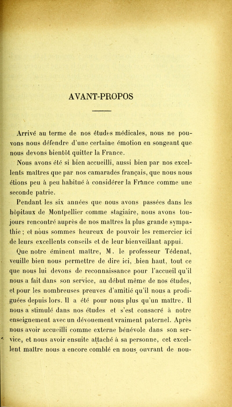 AYANT-PROPOS Arrivé au terme de nos études médicales, nous ne pou- vons nous défendre d’une certaine émotion en songeant que nous devons bientôt quitter la France. Nous avons été si bien accueilli, aussi bien par nos excel- lents maîtres que par nos camarades français, que nous nous étions peu à peu habitué à considérer la France comme une seconde patrie. Pendant les six années que nous avons passées dans les hôpitaux de Montpellier comme stagiaire, nous avons tou- jours rencontré auprès de nos maîtres la plus grande sympa- thie ; et nous sommes heureux de pouvoir les remercier ici de leurs excellents conseils et de leur bienveillant appui. Que notre éminent maître, M. le professeur Tédenat, veuille bien nous permettre de dire ici, bien haut, tout ce que nous lui devons de reconnaissance pour l’accueil qu’il nous a fait dans son service, au début même de nos études, et pour les nombreuses preuves d’amitié qu’il nous a prodi- guées depuis lors. Il a été pour nous plus qu’un maître. Il nous a stimulé dans nos études et s’est consacré à notre enseignement avec un dévouement vraiment paternel. Après nous avoir accueilli comme externe bénévole dans son ser- vice, et nous avoir ensuite attaché à sa personne, cet excel- lent maître nous a encore comblé en nous ouvrant de nou-