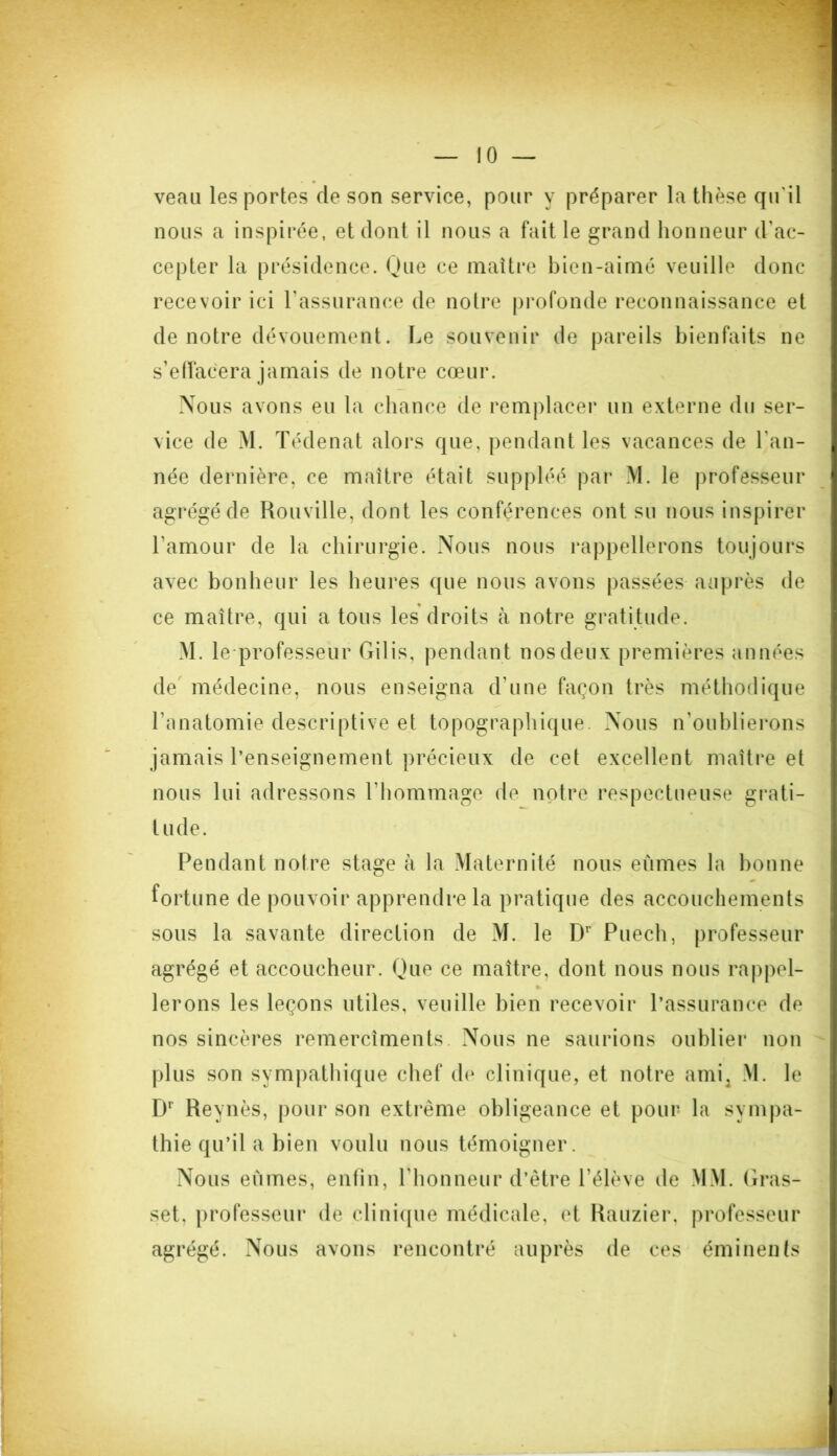 veau les portes de son service, pour y préparer la thèse qu'il nous a inspirée, et dont il nous a fait le grand honneur d'ac- cepter la présidence. Hue ce maître bien-aimé veuille donc recevoir ici l’assurance de notre profonde reconnaissance et de notre dévouement. Le souvenir de pareils bienfaits ne s’effacera jamais de notre cœur. Nous avons eu la chance de remplacer un externe du ser- vice de M. Tédenat alors que, pendant les vacances de l'an- née dernière, ce maître était suppléé par M. le professeur agrégé de Rouville, dont les conférences ont su nous inspirer l'amour de la chirurgie. Nous nous rappellerons toujours avec bonheur les heures que nous avons passées auprès de ce maître, qui a tous les droits à notre gratitude. M. le professeur Gilis, pendant nos deux premières années de médecine, nous enseigna d'une façon très méthodique l’anatomie descriptive et topographique. Nous n’oublierons jamais l’enseignement précieux de cet excellent maître et nous lui adressons l’hommage de notre respectueuse grati- tude. Pendant notre stage à la Maternité nous eûmes la bonne fortune de pouvoir apprendre la pratique des accouchements sous la savante direction de M. le Dr Puech, professeur agrégé et accoucheur. Que ce maître, dont nous nous rappel- lerons les leçons utiles, veuille bien recevoir l’assurance de nos sincères remercîments. Nous ne saurions oublier non plus son sympathique chef de clinique, et notre ami, M. le Dr Reynès, pour son extrême obligeance et pour la sympa- thie qu’il a bien voulu nous témoigner. Nous eûmes, enfin, l'honneur d’être l’élève de MM. Gras- set, professeur de clinique médicale, et Rauzier, professeur agrégé. Nous avons rencontré auprès de ces éminents