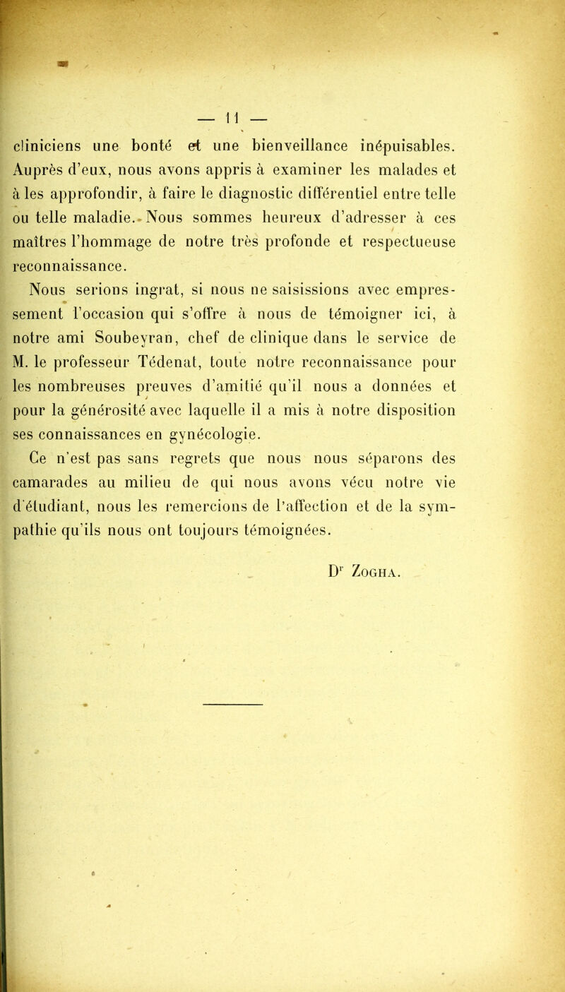 cliniciens une bonté ert une bienveillance inépuisables. Auprès d’eux, nous avons appris à examiner les malades et à les approfondir, à faire le diagnostic différentiel entre telle ou telle maladie. Nous sommes heureux d’adresser à ces maîtres l’hommage de notre très profonde et respectueuse reconnaissance. Nous serions ingrat, si nous ne saisissions avec empres- sement l’occasion qui s’offre à nous de témoigner ici, à notre ami Soubeyran, chef de clinique dans le service de M. le professeur Tédenat, toute notre reconnaissance pour les nombreuses preuves d’amitié qu’il nous a données et pour la générosité avec laquelle il a mis à notre disposition ses connaissances en gynécologie. Ce n’est pas sans regrets que nous nous séparons des camarades au milieu de qui nous avons vécu notre vie d'étudiant, nous les remercions de l’affection et de la sym- pathie qu’ils nous ont toujours témoignées.