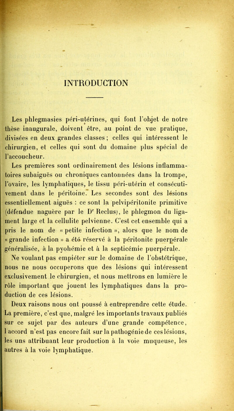 INTRODUCTION Les phlegmasies péri-utérines, qui font l’objet de notre thèse inaugurale, doivent être, au point de vue pratique, divisées en deux grandes classes ; celles qui intéressent le chirurgien, et celles qui sont du domaine plus spécial de l’accoucheur. Les premières sont ordinairement des lésions inflamma- toires subaiguës ou chroniques cantonnées dans la trompe, l’ovaire, les lymphatiques, le tissu péri-utérin et consécuti- vement dans le péritoine. Les secondes sont des lésions essentiellement aiguës : ce sont la pelvipéritonite primitive (défendue naguère par le Dr Reclus), le phlegmon du liga- ment large et la cellulite pelvienne. C’est cet ensemble qui a pris le nom de «petite infection», alors que le nom de «grande infection » a été réservé à la péritonite puerpérale généralisée, à la pyohémie et à la septicémie puerpérale. Ne voulant pas empiéter sur le domaine de l’obstétrique, nous ne nous occuperons que des lésions qui intéressent exclusivement le chirurgien, et nous mettrons en lumière le rôle important que jouent les lymphatiques dans la pro- duction de ces lésions. Deux raisons nous ont poussé à entreprendre cette étude. La première, c’est que, malgré les importants travaux publiés sur ce sujet par des auteurs d’une grande compétence, 1 accord n’est p.as encore fait sur la pathogénie de ces lésions, les uns attribuant leur production à la voie muqueuse, les autres à la voie lymphatique.