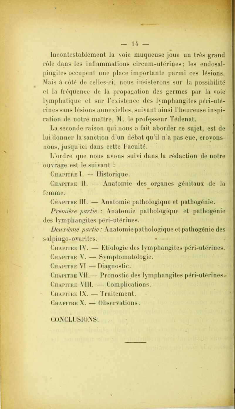 Incontestablement la voie muqueuse joue un très grand rôle dans les inflammations circum-utérines ; les endosal- pingites occupent une place importante parmi ces lésions. Mais à côté de celles-ci, nous insisterons sur la possibilité et la fréquence de la propagation des germes par la voie lymphatique el sur l'existence des lymphangites péri-uté- rinessans lésions annexielles, suivant ainsi l'heureuse inspi- ration de notre maître, M. le professeur Tédenat. La seconde raison qui nous a fait aborder ce sujet, est de lui donner la sanction d'un débat qu’il n’a pas eue, croyons- nous, jusqu'ici dans cette Faculté. L'ordre que nous avons suivi dans la rédaction de notre ouvrage est le suivant : Chapitre I. —- Historique. Chapitre II. — Anatomie des organes génitaux de la femme. Chapitre 111. — Anatomie pathologique et pathogénie. Première partie : Anatomie pathologique et pathogénie des lymphangites péri-utérines. Deuxième partie : Anatomie pathologique et pathogénie des salpingo-ovarites. Chapitre IV. — Etiologie des lymphangites péri-utérines. Chapitre V. — Symptomatologie. Chapitre VI — Diagnostic. Chapitre VIL— Pronostic des lymphangites péri-utérines. Chapitre A IIl. — Complications. Chapitre IX. — Traitement. Chapitre X. — Observations. CONCLUSIONS'.