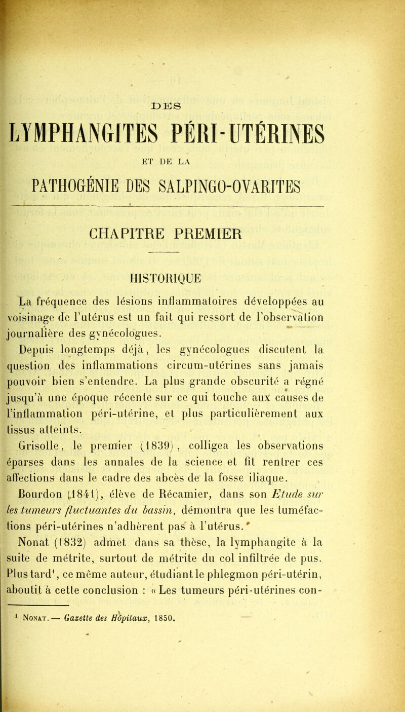 DES HISTORIQUE La fréquence des lésions inflammatoires développées au voisinage de l’utérus est un fait qui ressort de l’observation journalière des gynécologues. Depuis longtemps déjà, les gynécologues discutent la question des inflammations circum-utérines sans jamais pouvoir bien s’entendre. La plus grande obscurité a régné jusqu’à une époque récenle sur ce qui touche aux causes de l’inflammation péri-utérine, et plus particulièrement aux tissus atteints. Grisolle, le premier (1839), colligea les observations éparses dans les annales de la science et fît rentrer ces affections dans le cadre des abcès de la fosse iliaque. Bourdon (1841), élève de Récamier, dans son Etude sur les tumeurs fluctuantes du bassin, démontra que les tuméfac- tions péri-utérines n’adhèrent pas à l’utérus. 0 Nonat (1832) admet dans sa thèse, la lymphangite à la suite de métrite, surtout de métrite du col infiltrée de pus. Plus tard1, ce même auteur, étudiant le phlegmon péri-utérin, aboutit à cette conclusion : « Les tumeurs péri-utérines con- Nonat.— Gazette des Hôpitaux, 1850.