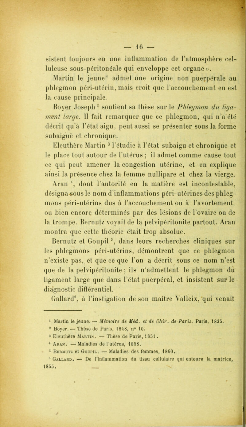 sistent toujours en une inflammation de l'atmosphère cel- luleuse sous-péritonéale qui enveloppe cet organe». Martin le jeune1 admet une origine non puerpérale au phlegmon péri-utérin, mais croit que l'accouchement en est la cause principale. Boyer Joseph2 soutient sa thèse sur le Phlegmon du liga- ment large. 11 fait remarquer que ce phlegmon, qui n’a été décrit qu’à l’état aigu, peut aussi se présenter sous la forme subaiguë et chronique. Eleuthère Martin 3 4 l’étudie à l’état subaigu et chronique et le place tout autour de l'utérus ; il admet comme cause tout ce qui peut amener la congestion utérine, et en explique ainsi la présence chez la femme nullipare et chez la vierge. Aran % dont l’autorité en la matière est incontestable, désigna sous le nom d'inflammations péri-utérines des phleg- mons péri-utérins dus à l'accouchement ou à l'avortement, ou bien encore déterminés par des lésions de l’ovaire ou de la trompe. Bernutz voyait de la pelvipéritonile partout. Aran montra que cette théorie était trop absolue. Bernutz et Goupil 5, dans leurs recherches cliniques sur les phlegmons péri-utérins, démontrent que ce phlegmon n’existe pas, et que ce que l’on a décrit sous ce nom n’est que de la pelvipéritonite ; ils n’admettent le phlegmon du ligament large que dans l’état puerpéral, et insistent sur le diagnostic différentiel. Gallard6, à l'instigation de son maître Yalleix, qui venait 1 Martin le jeune.— Mémoire de Méd. et de Chir. de Paris. Paris, 1835. 2 Boyer. — Thèse de Paris, 1848, n° 10. 3 Eleuthère Martin. — Thèse de Paris, 1851. 4 Aran. —Maladies de l’utérus, 1858. 5 Bermutz et Goupil. — Maladies des femmes, 1860. 6 Gallard. — De l'inflammation du tissu cellulaire qui entoure la matrice, 1855. ^ i