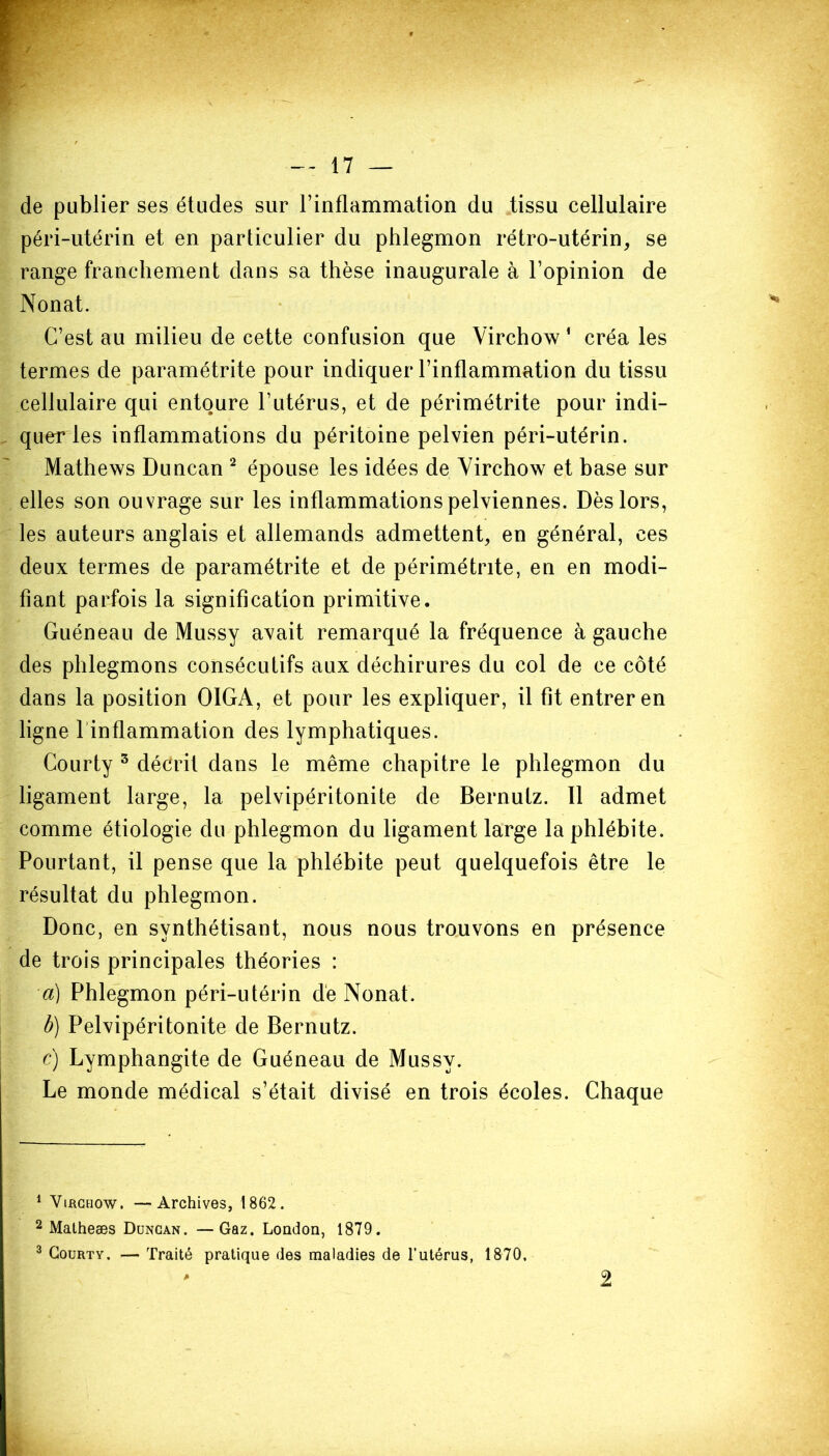 de publier ses études sur l’inflammation du tissu cellulaire péri-utérin et en particulier du phlegmon rétro-utérin, se range franchement dans sa thèse inaugurale à l’opinion de Nonat. C’est au milieu de cette confusion que Virchow 1 créa les termes de paramétrée pour indiquer l’inflammation du tissu cellulaire qui entoure l’utérus, et de périmétrite pour indi- quer les inflammations du péritoine pelvien péri-utérin. Mathews Duncan 2 3 épouse les idées de Virchow et base sur elles son ouvrage sur les inflammations pelviennes. Dès lors, les auteurs anglais et allemands admettent, en général, ces deux termes de paramétrée et de périmétrite, en en modi- fiant parfois la signification primitive. Guéneau de Mussy avait remarqué la fréquence à gauche des phlegmons consécutifs aux déchirures du col de ce côté dans la position OIGA, et pour les expliquer, il fit entrer en ligne 1 inflammation des lymphatiques. Courty 5 décrit dans le même chapitre le phlegmon du ligament large, la pelvipéritonite de Bernutz. Il admet comme étiologie du phlegmon du ligament large la phlébite. Pourtant, il pense que la phlébite peut quelquefois être le résultat du phlegmon. Donc, en synthétisant, nous nous trouvons en présence de trois principales théories : a) Phlegmon péri-utérin de Nonat. b) Pelvipéritonite de Bernutz. c) Lymphangite de Guéneau de Mussy. Le monde médical s’était divisé en trois écoles. Chaque 1 Virchow. —Archives, 1862. 2 Matheæs Duncan. —Gaz. London, 1879. 3 Courty. — Traité pratique des maladies de l'utérus, 1870. 2