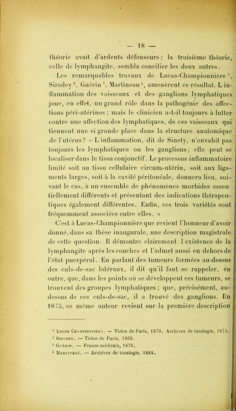 théorie avait d’ardents défenseurs ; la troisième théorie, celle de lymphangite, sembla concilier les deux autres. Les remarquables travaux de Lucas-Championnière *, Siredey1 2 3, Guérin \ Martineau4, amenèrent ce résultat. L in- flammation des vaisseaux et des ganglions lymphatiques joue, en effet, un grand rôle dans la pathogénie des affec- tions péri-utérines ; mais le clinicien a-t-il toujours à lutter contre une affection des lymphatiques, de ces vaisseaux qui tiennent une si grande place dans la structure anatomique de l'utérus? « L inflammation, dit de Sinety, n’envahit pas toujours les lymphatiques ou les ganglions; elle peut se localiser clans le tissu conjonctif. Le processus inflammatoire limité soit au tissu cellulaire circum-utérin, soit aux liga- ments larges, soit à la cavité péritonéale, donnera lieu, sui- vant le cas, à un ensemble de phénomènes morbides essen tiellement différents et présentant des indications thérapeu- tiq ues également différentes. Enfin, ces trois variétés sont fréquemment associées entre elles. » C’est à Lucas-Championnière que revient l'honneur d'avoir donné, dans sa thèse inaugurale, une description magistrale de cette question. Il démontre clairement 1 existence de la lymphangite après les couches et l’admet aussi en dehors de l'état puerpéral. En parlant des tumeurs formées au-dessus des culs-de-sac latéraux, il dit qu’il faut se rappeler, en outre, que, dans les points où se développent ces tumeurs, se trouvent des groupes lymphatiques; que, précisément, au- dessus de ces culs-de-sac, il a trouvé des ganglions. En 18/5, ce meme auteur revient sur la première description 1 Lucas Championnière. — Thèse de Paris, 1870. Archives de locologie, 1875. 2 Si ri*, de y . — Thèse de Paris, 1S 60. 3 Guérin. — France médicale, 1876. 4 Martineau. — Archives de locologie, 1884.