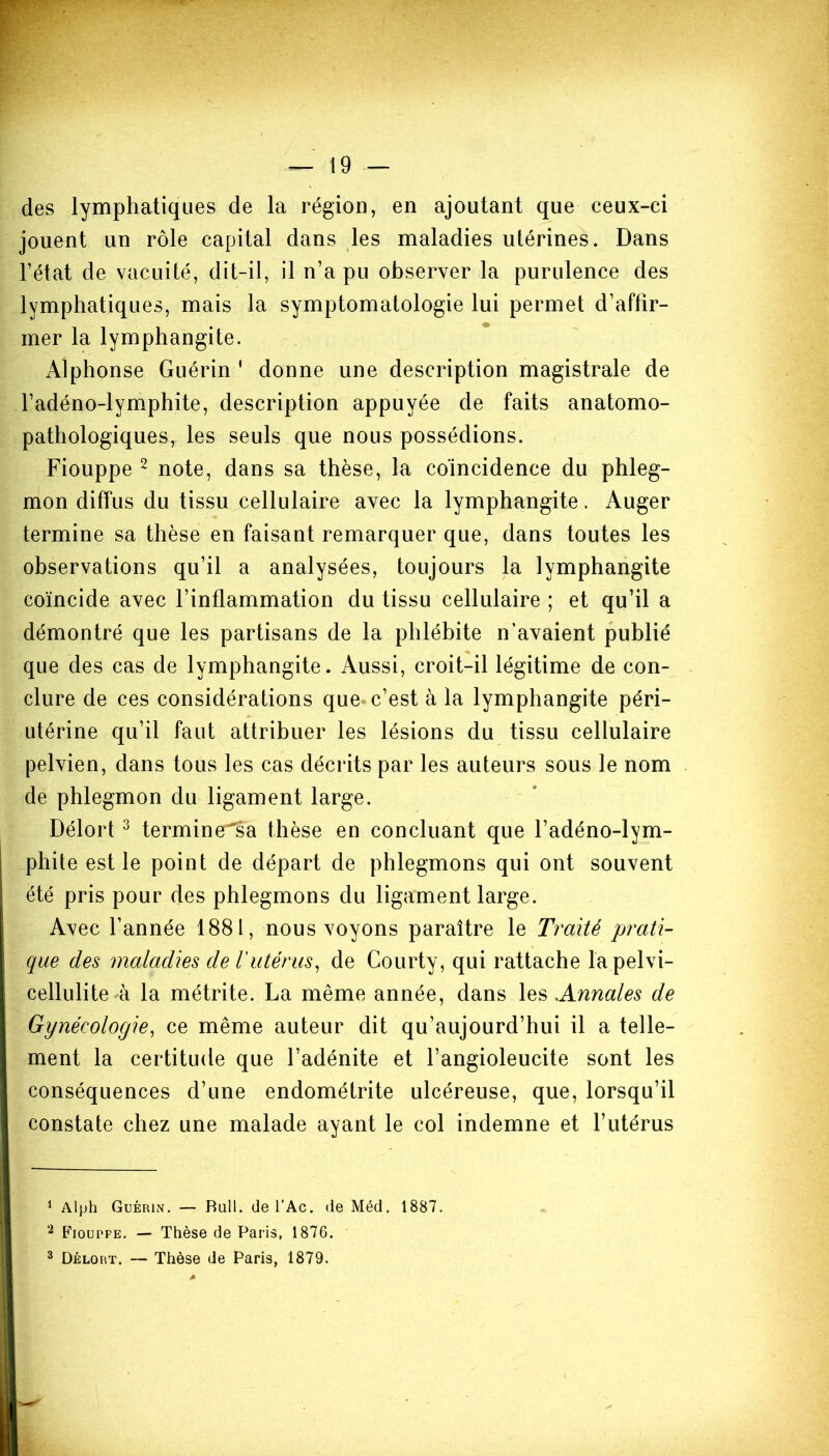 des lymphatiques de la région, en ajoutant que ceux-ci jouent un rôle capital dans les maladies utérines. Dans l’état de vacuité, dit-il, il n’a pu observer la purulence des lymphatiques, mais la symptomatologie lui permet d’affir- mer la lymphangite. Alphonse Guérin ' donne une description magistrale de l’adéno-lymphite, description appuyée de faits anatomo- pathologiques, les seuls que nous possédions. Fiouppe 1 2 note, dans sa thèse, la coïncidence du phleg- mon diffus du tissu cellulaire avec la lymphangite. Auger termine sa thèse en faisant remarquer que, dans toutes les observations qu’il a analysées, toujours la lymphangite coïncide avec l’inflammation du tissu cellulaire ; et qu’il a démontré que les partisans de la phlébite n’avaient publié que des cas de lymphangite. Aussi, croit-il légitime de con- clure de ces considérations que c’est à la lymphangite péri- utérine qu’il faut attribuer les lésions du tissu cellulaire pelvien, dans tous les cas décrits par les auteurs sous le nom de phlegmon du ligament large. Délort 3 terminera thèse en concluant que l’adéno-lym- phite est le point de départ de phlegmons qui ont souvent été pris pour des phlegmons du ligament large. Avec l’année 1881, nous voyons paraître le Traité prati- que des maladies de T utérus, de Courty, qui rattache lapelvi- cellulite à la métrite. La même année, dans les Annales de Gynécologie, ce même auteur dit qu’aujourd’hui il a telle- ment la certitude que l’adénite et l’angioleucite sont les conséquences d’une endométrite ulcéreuse, que, lorsqu’il constate chez une malade ayant le col indemne et l’utérus 1 Alph Guérin. — Bull, de l’Ac. de Méd. 1887. 2 Fiouppe. — Thèse de Paris, 1876.