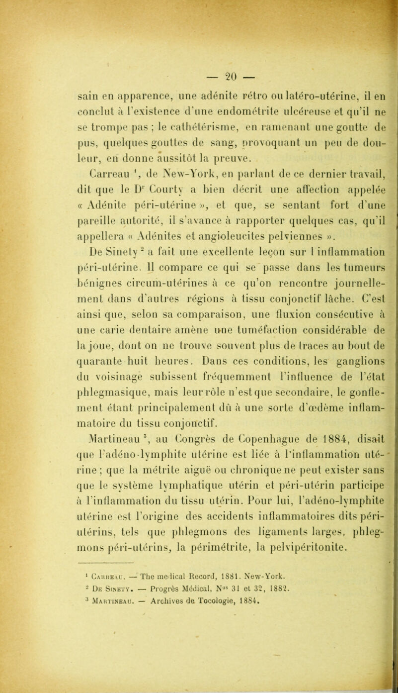 — 20 — sain en apparence, une adénite rétro ou latéro-utérine, il en conclut à l’existence d’une endométrite ulcéreuse et qu'il ne se trompe pas; le cathétérisme, en ramenant une goutte de pus, quelques gouttes de sang, provoquant un peu de dou- leur, en donne aussitôt la preuve. Carreau *, de New-York, en parlant de ce dernier travail, dit que le D1 Courty a bien décrit une affection appelée « Adénite péri-utérine », et que, se sentant fort d’une pareille autorité, il s’avance à rapporter quelques cas, qu'il appellera « Adénites et angioleucites pelviennes ». De Sinety 2 a fait une excellente leçon sur 1 inflammation péri-utérine. 11 compare ce qui se passe dans les tumeurs bénignes circum-utérines à ce qu’on rencontre journelle- ment dans d’autres régions à tissu conjonctif lâche. C’est ainsi que, selon sa comparaison, une fluxion consécutive à une carie dentaire amène une tuméfaction considérable de la joue, dont on ne trouve souvent plus de traces au bout de quarante huit heures. Dans ces conditions, les ganglions du voisinage subissent fréquemment l'influence de l’état phlegmasique, mais leur rôle n'est que secondaire, le gonfle- ment étant principalement dû à une sorte d'œdème inflam- matoire du tissu conjonctif. Martineau3, au Congrès de Copenhague de 1884, disait que l’adéno-lymphite utérine est liée à l’inflammation uté- rine ; que la métrite aiguë ou chronique ne peut exister sans que le système lymphatique utérin et péri-utérin participe à l'inflammation du tissu utérin. Pour lui, l’adéno-lymphite utérine est l’origine des accidents inflammatoires dits péri- utérins, tels que phlegmons des ligaments larges, phleg- mons péri-utérins, la périmétrite, la pelvipéritonite. 1 Carreau. — The médical Record, 1881. New-York. 2 De Sinety. — Progrès Médical, Nos 31 et 32, 1882. •J Martineau. — Archives de Tocologie, 1884.