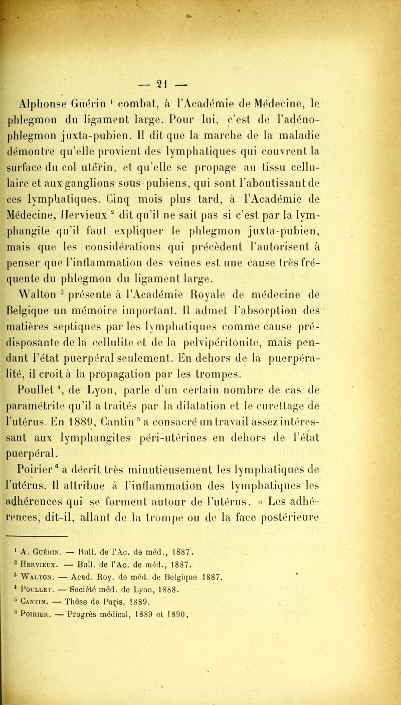 Alphonse Guérin 1 combat, à l’Académie de Médecine, le phlegmon du ligament large. Pour lui, c’est de l’adéno- phlegmon juxta-pubien. Il dit que la marche de la maladie démontre qu’elle provient des lymphatiques qui couvrent la surface du col utérin, et qu’elle se propage au tissu cellu- laire et aux ganglions sous-pubiens, qui sont l’aboutissant de ces lymphatiques. Cinq mois plus tard, à l’Académie de Médecine, Hervieux 2 dit qu’il ne sait pas si c’est par la lym- phangite qu’il faut expliquer le phlegmon juxta-pubien, mais que les considérations qui précèdent l’autorisent à penser que l’inflammation des veines est une cause très fré- quente du phlegmon du ligament large. Walton 3 présente à l’Académie Royale de médecine de Belgique un mémoire important, il admet l’absorption des matières septiques parles lymphatiques comme cause pré- disposante delà cellulite et de la pelvipéritonite, mais pen- dant l’état puerpéral seulement. En dehors de la puerpéra- lité, il croit à la propagation par les trompes. Poullet4, de Lyon, parle d’un certain nombre de cas de paramétrite qu’il a traités par la dilatation et le curettage de l’utérus. En 1889, Cantin 5 a consacré un travail assez intéres- sant aux lymphangites péri-utérines en dehors de l’état puerpéral. Poirier6 a décrit très minutieusement les lymphatiques de l’utérus. Il attribue à l’inflammation des lymphatiques les adhérences qui se forment autour de l’utérus. « Les adhé- rences, dit-il, allant de la trompe ou de la face postérieure 1 A. Guérin. — Bull, de l’Ac. de méd., 1887. 2 Hervieux. — Bull, de l’Ac. de méd., 1887. 3 Walton. — Acad. Roy. de méd. de Belgique 1887. 4 Poullet. — Société méd. de Lyon, 1888. 3 Cantin. — Thèse de Paçis, 1889.