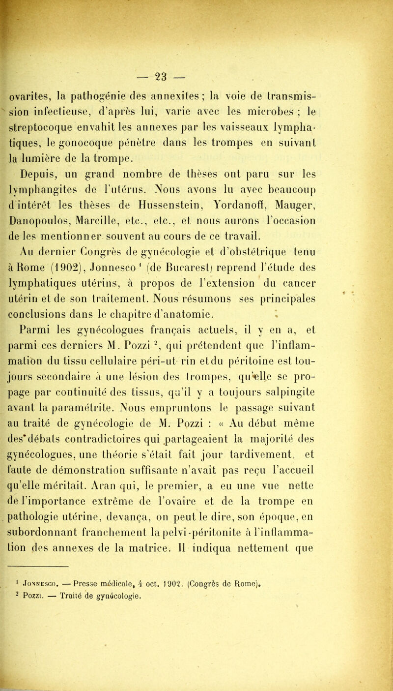 ovarites, la pathogénie des annexites; la voie de transmis- sion infectieuse, d’après lui, varie avec les microbes ; le streptocoque envahit les annexes par les vaisseaux lympha- tiques, le gonocoque pénètre dans les trompes en suivant la lumière de la trompe. Depuis, un grand nombre de thèses ont paru sur les lymphangites de l’iitérus. Nous avons lu avec beaucoup dintérêt les thèses de Hussenstein, Yordanofï, Mauger, Danopoulos, Marcille, etc., etc., et nous aurons l’occasion de les mentionner souvent au cours de ce travail. Au dernier Congrès de gynécologie et d’obstétrique tenu à Rome (1902), Jonnesco 1 (de Bucarest) reprend l’étude des lymphatiques utérins, à propos de l’extension du cancer utérin et de son traitement. Nous résumons ses principales conclusions dans le chapitre d’anatomie. Parmi les gynécologues français actuels, il y en a, et parmi ces derniers M. Pozzi 2, qui prétendent que l’i ntl ani- mation du tissu cellulaire péri-ut* rin et du péritoine est tou- jours secondaire à une lésion des trompes, quelle se pro- page par continuité des tissus, qu’il y a toujours salpingite avant la paramétrée. Nous empruntons le passage suivant au traité de gynécologie de M. Pozzi : « Au début même des*débats contradictoires qui partageaient la majorité des gynécologues, une théorie s’était fait jour tardivement, et faute de démonstration suffisante n’avait pas reçu l’accueil qu’elle méritait. Aran qui, le premier, a eu une vue nette de l’importance extrême de l’ovaire et de la trompe en pathologie utérine, devança, on peut le dire, son époque, en subordonnant franchement la pelvi-péritonite à l’inflamma- tion des annexes de la matrice. Il indiqua nettement que 1 Jonnesco. —Presse médicale, 4 oct. 1902. (Congrès de Rome), 2 Pozzi. — Traité de gynécologie.