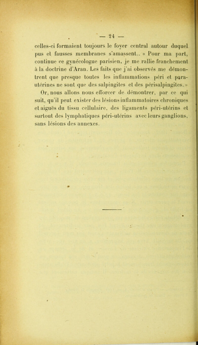 celles-ci formaient toujours le foyer central autour duquel pus et fausses membranes s’amassent.. « Pour ma part, continue ce gynécologue parisien, je me rallie franchement à la doctrine d’Aran. Les faits que j’ai observés me démon- trent que presque toutes les inflammations péri et para- utérines ne sont que des salpingites et des périsalpingites. » Or, nous allons nous efforcer de démontrer, par ce qui suit, qu'il peut exister des lésions inflammatoires chroniques et aiguës du tissu cellulaire, des ligaments péri-utérins et surtout des lymphatiques péri-utérins avec leurs ganglions, sans lésions des annexes. » é