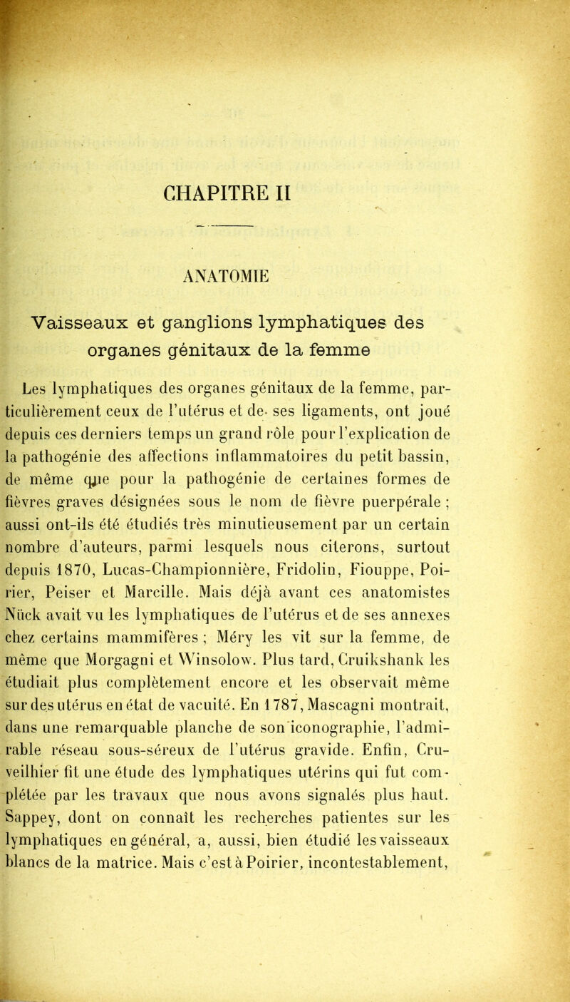 CHAPITRE II ANATOMIE Vaisseaux et ganglions lymphatiques des organes génitaux de la femme Les lymphatiques des organes génitaux de la femme, par- ticulièrement ceux de Futérus et de- ses ligaments, ont joué depuis ces derniers temps un grand rôle pour l’explication de la pathogénie des affections inflammatoires du petit bassin, de même qpe pour la pathogénie de certaines formes de fièvres graves désignées sous le nom de fièvre puerpérale ; aussi ont-ils été étudiés très minutieusement par un certain nombre d’auteurs, parmi lesquels nous citerons, surtout depuis 1870, Lucas-Championnière, Fridolin, Fiouppe, Poi- rier, Peiser et Marcille. Mais déjà avant ces anatomistes Nück avait vu les lymphatiques de l’utérus et de ses annexes chez certains mammifères ; Méry les vit sur la femme, de même que Morgagni et Winsolow. Plus tard, Cruikshank les étudiait plus complètement encore et les observait même sur des utérus en état de vacuité. En 1787, Mascagni montrait, dans une remarquable planche de son iconographie, l’admi- rable réseau sous-séreux de l’utérus gravide. Enfin, Cru- veilhier fît une étude des lymphatiques utérins qui fut com- plétée par les travaux que nous avons signalés plus haut. Sappey, dont on connaît les recherches patientes sur les lymphatiques en général, a, aussi, bien étudié les vaisseaux blancs de la matrice. Mais c’est à Poirier, incontestablement,