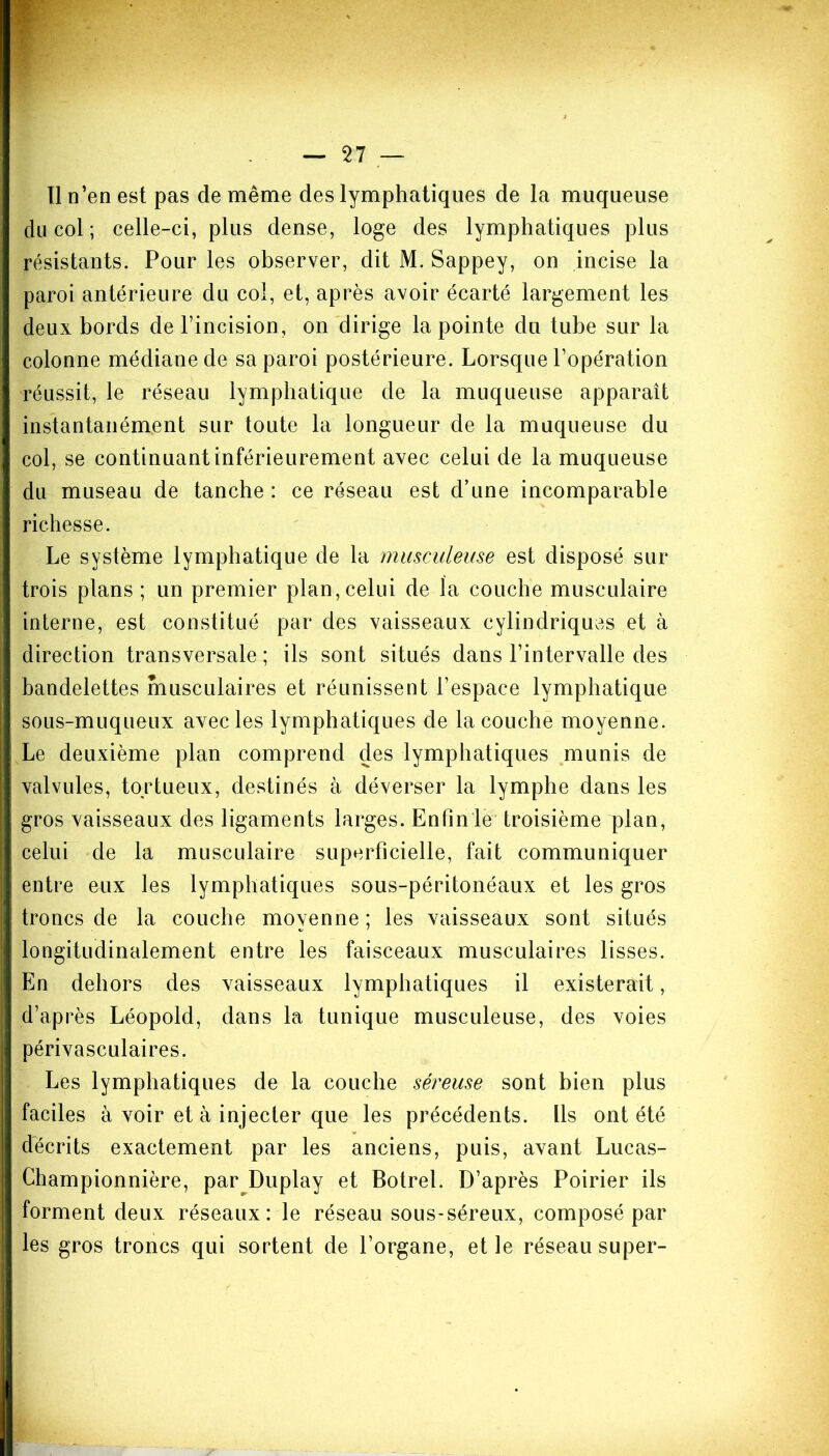 Il n’en est pas de même des lymphatiques de la muqueuse du col ; celle-ci, plus dense, loge des lymphatiques plus résistants. Pour les observer, dit M. Sappey, on incise la paroi antérieure du col, et, après avoir écarté largement les deux bords de l’incision, on dirige la pointe du tube sur la colonne médiane de sa paroi postérieure. Lorsque l’opération réussit, le réseau lymphatique de la muqueuse apparaît instantanément sur toute la longueur de la muqueuse du col, se continuant inférieurement avec celui de la muqueuse du museau de tanche : ce réseau est d’une incomparable richesse. Le système lymphatique de la musculeuse est disposé sur trois plans ; un premier plan, celui de la couche musculaire interne, est constitué par des vaisseaux cylindriques et à direction transversale ; ils sont situés dans l’intervalle des bandelettes musculaires et réunissent l’espace lymphatique sous-muqueux avec les lymphatiques de la couche moyenne. Le deuxième plan comprend des lymphatiques munis de valvules, tortueux, destinés à déverser la lymphe dans les gros vaisseaux des ligaments larges. Enfin le troisième plan, celui de la musculaire superficielle, fait communiquer entre eux les lymphatiques sous-péritonéaux et les gros troncs de la couche moyenne ; les vaisseaux sont situés longitudinalement entre les faisceaux musculaires lisses. En dehors des vaisseaux lymphatiques il existerait, d’après Léopold, dans la tunique musculeuse, des voies périvasculaires. Les lymphatiques de la couche séreuse sont bien plus faciles à voir et à injecter que les précédents. Ils ont été décrits exactement par les anciens, puis, avant Lucas- Championnière, par Duplay et Botrel. D’après Poirier ils forment deux réseaux: le réseau sous-séreux, composé par les gros troncs qui sortent de l’organe, et le réseau super-