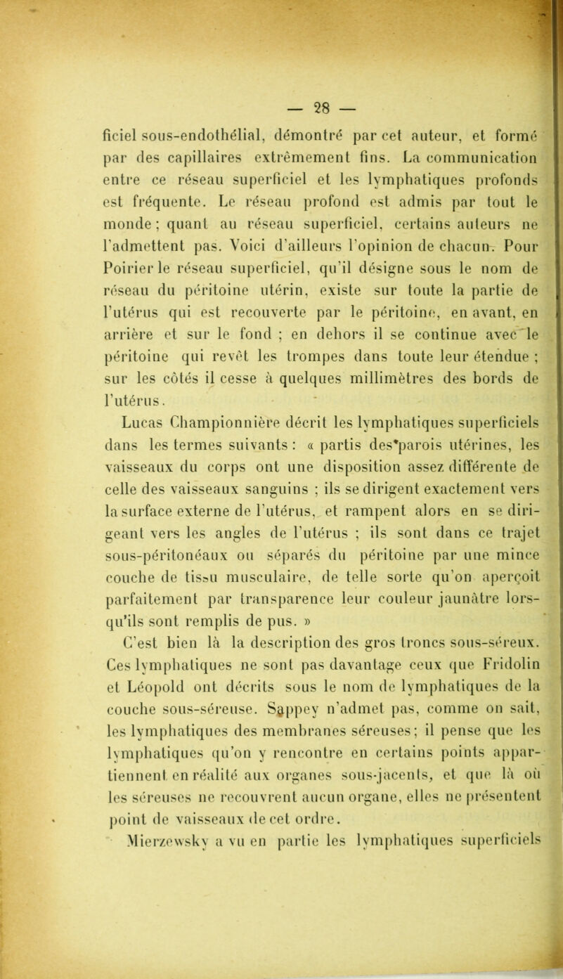 fîciel sous-endothélial, démontré par cet auteur, et formé par des capillaires extrêmement fins. La communication entre ce réseau superficiel et les lymphatiques profonds est fréquente. Le réseau profond est admis par tout le monde ; quant au réseau superficiel, certains auteurs ne l'admettent pas. Voici d'ailleurs l'opinion de chacun. Pour Poirier le réseau superficiel, qu'il désigne sous le nom de réseau du péritoine utérin, existe sur toute la partie de l'utérus qui est recouverte par le péritoine, en avant, en arrière et sur le fond ; en dehors il se continue avec le péritoine qui revêt les trompes dans toute leur étendue ; sur les côtés il cesse à quelques millimètres des bords de P utérus. Lucas Championnière décrit les lymphatiques superficiels dans les termes suivants : a partis des'parois utérines, les vaisseaux du corps ont une disposition assez différente de celle des vaisseaux sanguins ; ils se dirigent exactement vers la surface externe de l'utérus, et rampent alors en se diri- geant vers les angles de l'utérus ; ils sont dans ce trajet sous-péritonéaux ou séparés du péritoine par une mince couche de tissu musculaire, de telle sorte qu’on aperçoit parfaitement par transparence leur couleur jaunâtre lors- qu’ils sont remplis de pus. » C'est bien là la description des gros troncs sous-séreux. Ces lymphatiques ne sont pas davantage ceux que Fridolin et Léopold ont décrits sous le nom de lymphatiques de la couche sous-séreuse. S$ppev n'admet pas, comme on sait, les lymphatiques des membranes séreuses; il pense que les lymphatiques qu’on y rencontre en certains points appar- tiennent en réalité aux organes sous-jacents, et que là où les séreuses 11e recouvrent aucun organe, elles ne présentent point de vaisseaux de cet ordre. Mierzewsky a vu en partie les lymphatiques superficiels